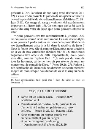 La vie comme Dieu la voit                                  133
   ´    ´ `                                     ´     ´
presente a Dieu la valeur de son sang verse (Hebreux 9:11,
                                                   ´ ´
12). Cela a rendu possible le pardon de nos peches et nous a
                     ´                   ´
ouvert la possibilite de vivre eternellement (Matthieu 20:28 ;
                                               ´ ´      ˆ
Jean 3:16). Cet usage du sang a vraiment ete extremement
important (1 Pierre 1:18, 19). Ce n’est que par la foi dans la
                         ´           ´
valeur du sang verse de Jesus que nous pouvons obtenir le
salut.
                           ˆ           `          ` ´
   19 Nous pouvons etre tres reconnaissants a Jehovah Dieu
                       ´
de nous avoir donne la vie avec amour. Cela ne devrait-il pas
               `                                          ´
nous pousser a parler autour de nous de la possibilite de vi-
      ´                        ˆ   `                        ´
vre eternellement grace a la foi dans le sacriﬁce de Jesus ?
                             `
Nous le ferons avec zele si, comme Dieu, nous nous soucions
                                           ´ ´
de la vie de nos semblables (Ezekiel 3:17-21). Si nous nous
                                                    ´
acquittons avec ardeur de cette responsabilite, nous pour-
                                 ˆ
rons dire, comme l’apotre Paul : “ Je suis pur du sang de
tous les hommes, car je ne me suis pas retenu de vous an-
                                                              `
noncer tout le conseil de Dieu. ” (Actes 20:26, 27). Parlons a
nos semblables de Dieu et de ses desseins : c’est un excellent
moyen de montrer que nous tenons la vie et le sang en haute
estime.
                                ˆ
19. Que devons-nous faire pour etre ‘ purs du sang de tous les
hommes ’ ?


                 CE QUE LA BIBLE ENSEIGNE
      ˇ La vie est un don de Dieu. — Psaume 36:9 ;
          ´ ´
        Revelation 4:11.
      ˇ L’avortement est condamnable, puisque la vie
                      `  ˆ          ´
        d’un enfant a naıtre est precieuse aux yeux
        de Dieu. — Exode 21:22, 23 ; Psaume 127:3.
      ˇ Nous montrons du respect pour la vie
        en ne la mettant pas en danger
        et en ne mangeant pas de sang.
                ´
        — Deuteronome 5:17 ; Actes 15:28, 29.
 