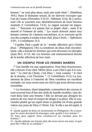 Comment avoir une vie de famille heureuse                              137

femme “ ne sont plus deux, mais une seule chair ”. (Matthieu
19:6.) Dans le domaine sexuel, ils ne doivent s’occuper que
                                                ´
l’un de l’autre (Proverbes 5:15-21 ; Hebreux 13:4). Ils y arrive-
                                      ´     ´
ront s’ils se soucient avec desinteressement de leurs besoins
mutuels (1 Corinthiens 7:3-5). Le rappel suivant est impor-
                                          ¨
tant : “ Personne n’a jamais haı sa propre chair ; mais il la
nourrit et l’entoure de soins. ” Les maris doivent aimer leur
                                              ˆ
femme comme ils s’aiment eux-memes, et se souvenir qu’ils           ´
                    `           `                 ´                       ´
ont des comptes a rendre a leur chef, Jesus Christ. — Ephesiens
5:29 ; 1 Corinthiens 11:3.
           ˆ                  ´
    9 L’apotre Paul a parle de la ‘ tendre aﬀection qu’a Christ
  ´                                                     ´   ´           ´
Jesus ’. (Philippiens 1:8.) La tendresse de Jesus etait reconfor-
                        ´
tante ; elle a touche les femmes qui sont devenues ses disciples
                                                              ´
(Jean 20:1, 11-13, 16). Les femmes ont immensement besoin
de la tendre aﬀection de leur mari.
                                                                      ´
        UN EXEMPLE POUR LES FEMMES MARIEES
    10 Une famille est une organisation. Pour bien fonctionner,
                                  ˆ     ´                 `
elle a besoin d’un chef. Meme Jesus a un Chef a qui il se sou-
met. “ Le chef du Christ, c’est Dieu ”, tout comme “ le chef
de la femme, c’est l’homme ”. (1 Corinthiens 11:3.) La sou-
                  ´   `             ´
mission de Jesus a l’autorite de Dieu constitue un excellent
                                                    `
exemple, car nous avons tous un chef a qui nous devons nous
soumettre.
                          ´
    11 Les hommes, etant imparfaits, commettent des erreurs et
                            ˆ                                   `
sont souvent loin d’etre des chefs de famille modeles. Que de-
                                                                  ´
vrait donc faire une femme ? Elle ne devrait pas denigrer les
                                                      `
actions de son mari ni essayer de diriger a sa place. Elle se sou-
                ˆ
viendra plutot qu’un esprit doux et paisible est d’une grande
valeur aux yeux de Dieu (1 Pierre 3:4). Si elle a un tel esprit, il
                  ´     ´                ´
9. Quelle qualite de Jesus est mentionnee en Philippiens 1:8, et pour-
                               ´                    ´ `
quoi les maris devraient-ils temoigner cette qualite a leur femme ?
                            ´
10. Sous quel rapport Jesus constitue-t-il un exemple pour les
femmes ?
11. Quelle attitude une femme doit-elle avoir envers son mari, et quel
      ˆ
peut etre l’eﬀet de sa conduite ?
 
