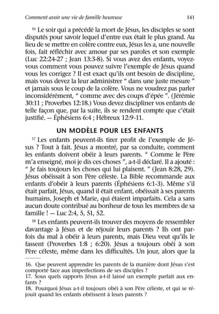 Comment avoir une vie de famille heureuse                                                                141
                                            ´ ´ ´                          ´
    16    Le soir qui a precede la mort de Jesus, les disciples se sont
               ´                                                                 ´
disputes pour savoir lequel d’entre eux etait le plus grand. Au
                                                   `                           ´
lieu de se mettre en colere contre eux, Jesus les a, une nouvelle
                       ´ ´
fois, fait reﬂechir avec amour par ses paroles et son exemple
(Luc 22:24-27 ; Jean 13:3-8). Si vous avez des enfants, voyez-
                                                                                               ´
vous comment vous pouvez suivre l’exemple de Jesus quand
vous les corrigez ? Il est exact qu’ils ont besoin de discipline,
mais vous devez la leur administrer “ dans une juste mesure ”
                                                                 `
et jamais sous le coup de la colere. Vous ne voudrez pas parler
                     ´ ´                                                               ´ ´          ´ ´
inconsiderement, “ comme avec des coups d’epee ”. (Jeremie
30:11 ; Proverbes 12:18.) Vous devez discipliner vos enfants de
                                                                                                        ´
telle facon ´ que, par la suite, ils se rendent compte que c’etait
                 ¸
           ´                       ´                         ´
justiﬁe. — Ephesiens 6:4 ; Hebreux 12:9-11.
                                                 `
                         UN MODELE POUR LES ENFANTS
       17 Les enfants peuvent-ils tirer proﬁt de l’exemple de Je-                                             ´
                          `               ´                          ´
sus ? Tout a fait. Jesus a montre, par sa conduite, comment
                                                       ´ `                                                `
les enfants doivent obeir a leurs parents. “ Comme le Pere
                            ´                                                        ´     ´                ´
m’a enseigne, moi je dis ces choses ”, a-t-il declare. Il a ajoute :
“ Je fais toujours les choses qui lui plaisent. ” (Jean 8:28, 29).
   ´               ´                   `             `         ´
Jesus obeissait a son Pere celeste.´ La Bible recommande aux
                                ´ `                                          ´                    ˆ
enfants d’obeir a leurs parents (Ephesiens 6:1-3). Meme s’il
 ´                               ´                         ´                       ´         `
etait parfait, Jesus, quand il etait enfant, obeissait a ses parents
                                                                   ´
humains, Joseph et Marie, qui etaient imparfaits. Cela a sans
                                               ´
aucun doute contribue au bonheur de tous les membres de sa
famille ! — Luc 2:4, 5, 51, 52.
       18 Les enfants peuvent-ils trouver des moyens de ressembler
                         ` ´                             ´
davantage a Jesus et de rejouir leurs parents ? Ils ont par-
                              `          ´ `
fois du mal a obeir a leurs parents, mais Dieu veut qu’ils le
                                                                       ´                         ´ `
fassent (Proverbes 1:8 ; 6:20). Jesus a toujours obei a son
     `       ´                       ˆ                                   ´
Pere celeste, meme dans les diﬃcultes. Un jour, alors que la
                                                    `           ´
16. Que peuvent apprendre les parents de la maniere dont Jesus s’est
         ´
comporte face aux imperfections de ses disciples ?
                           ´               ´
17. Sous quels rapports Jesus a-t-il laisse un exemple parfait aux en-
fants ?
                ´                      ´ `      `     ´                 ´
18. Pourquoi Jesus a-t-il toujours obei a son Pere celeste, et qui se re-
                             ´     `
jouit quand les enfants obeissent a leurs parents ?
 