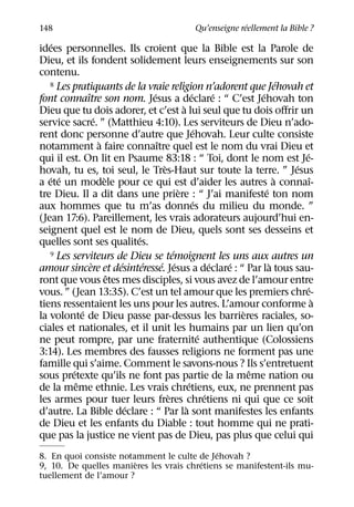 ´
148                                                Qu’enseigne reellement la Bible ?
    ´
idees personnelles. Ils croient que la Bible est la Parole de
Dieu, et ils fondent solidement leurs enseignements sur son
contenu.
   8 Les pratiquants de la vraie religion n’adorent que Jehovah et               ´
               ˆ                   ´                  ´          ´       ´
font connaıtre son nom. Jesus a declare : “ C’est Jehovah ton
                                                `
Dieu que tu dois adorer, et c’est a lui seul que tu dois oﬀrir un
                   ´
service sacre. ” (Matthieu 4:10). Les serviteurs de Dieu n’ado-
                                                         ´
rent donc personne d’autre que Jehovah. Leur culte consiste
                     `               ˆ
notamment a faire connaıtre quel est le nom du vrai Dieu et
                                                                                     ´
qui il est. On lit en Psaume 83:18 : “ Toi, dont le nom est Je-
                                        `                                          ´
hovah, tu es, toi seul, le Tres-Haut sur toute la terre. ” Jesus
   ´ ´                 `                                                       `       ˆ
a ete un modele pour ce qui est d’aider les autres a connaı-
                                              `                            ´
tre Dieu. Il a dit dans une priere : “ J’ai manifeste ton nom
                                                        ´
aux hommes que tu m’as donnes du milieu du monde. ”
(Jean 17:6). Pareillement, les vrais adorateurs aujourd’hui en-
seignent quel est le nom de Dieu, quels sont ses desseins et
                               ´
quelles sont ses qualites.
                                            ´
   9 Les serviteurs de Dieu se temoignent les uns aux autres un
                 `         ´     ´     ´ ´                     ´   ´         `
amour sincere et desinteresse. Jesus a declare : “ Par la tous sau-
                         ˆ
ront que vous etes mes disciples, si vous avez de l’amour entre
                                                                                     ´
vous. ” (Jean 13:35). C’est un tel amour que les premiers chre-
                                                                                         `
tiens ressentaient les uns pour les autres. L’amour conforme a
             ´                                                       `
la volonte de Dieu passe par-dessus les barrieres raciales, so-
ciales et nationales, et il unit les humains par un lien qu’on
                                                           ´
ne peut rompre, par une fraternite authentique (Colossiens
3:14). Les membres des fausses religions ne forment pas une
famille qui s’aime. Comment le savons-nous ? Ils s’entretuent
         ´                                                             ˆ
sous pretexte qu’ils ne font pas partie de la meme nation ou
           ˆ                                        ´
de la meme ethnie. Les vrais chretiens, eux, ne prennent pas
                                          `                  ´
les armes pour tuer leurs freres chretiens ni qui que ce soit
                             ´                    `
d’autre. La Bible declare : “ Par la sont manifestes les enfants
de Dieu et les enfants du Diable : tout homme qui ne prati-
que pas la justice ne vient pas de Dieu, pas plus que celui qui
                                             ´
8. En quoi consiste notamment le culte de Jehovah ?
                        `                ´
9, 10. De quelles manieres les vrais chretiens se manifestent-ils mu-
tuellement de l’amour ?
 