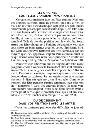 Prenez position pour le vrai culte                                   159

                             LES ORIGINES
           SONT-ELLES VRAIMENT IMPORTANTES ?
                                             ˆ
    11 Certains reconnaissent que des fetes comme Noel ont            ¨
                       ¨
des origines paıennes, mais ils pensent qu’il n’y a rien de
       `       ´ ´
mal a les celebrer. Ils se disent que la plupart des gens qui les
                                                                 ˆ
observent ne pensent pas au faux culte. Et puis, ces fetes don-
nent aux familles des occasions de se rapprocher. Est-ce votre
avis ? Dans ce cas, c’est certainement par amour pour votre
famille, et non par amour pour la fausse religion, qu’il vous
semble diﬃcile de prendre position pour le vrai culte. Soyez
         ´       ´                `
assure que Jehovah, qui est a l’origine de la famille, veut que
                                                     ´
                                               ˆ           ´
vous soyez en bons termes avec les votres (Ephesiens 3:14,
15). Mais vous pouvez renforcer vos liens familiaux par des
                                         ˆ         ´
moyens que Dieu approuve. L’apotre Paul a ecrit au sujet de
ce qui devrait constituer notre souci principal : “ Continuez
                                                       ´
 ` ´                          ´                              ´
a veriﬁer ce qui est agreable au Seigneur. ” — Ephesiens 5:10.
             ˆ                                                 ˆ
    12 Peut-etre vous dites-vous que les origines des fetes n’ont
                         `                                         ´ ´ ´
pas grand-chose a voir avec la facon dont elles sont celebrees
                                       ¸
aujourd’hui. Leurs origines sont-elles importantes ? Absolu-
ment. Prenons un exemple : supposez que vous voyiez un
bonbon dans un caniveau. Le ramasseriez-vous et le mange-
                           ˆ
riez-vous ? Bien sur que non, car il est sale. Comme ce
                     ˆ               ˆ
bonbon, des fetes peuvent paraıtre tentantes, mais elles ont
 ´ ´               ´
ete “ ramassees ” dans des endroits impurs. Si nous vou-
lons prendre position pour le vrai culte, nous devons avoir le
     ˆ                                     `     ¨
meme point de vue que le prophete Isaıe, qui a dit aux vrais
                                                         ¨
adorateurs : “ Ne touchez rien d’impur. ” — Isaıe 52:11.
                  DU DISCERNEMENT
        DANS VOS RELATIONS AVEC LES AUTRES
                              ˆ               ´
   13 Vous rencontrerez peut-etre des diﬃcultes le jour ou`
                        ´ `               ˆ                       ˆ
11. Pourquoi certains celebrent-ils les fetes, mais quel devrait etre no-
tre souci principal ?
12. Montrez par un exemple pourquoi nous ne devrions pas suivre des
                ´ ´         ˆ
coutumes ni celebrer des fetes qui ont des origines condamnables.
                      ´                           ˆ
13. Quelles diﬃcultes rencontrerez-vous peut-etre en ne participant
          ˆ
pas aux fetes ?
 