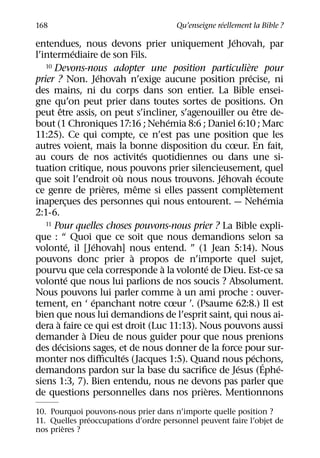 ´
168                                     Qu’enseigne reellement la Bible ?
                                                  ´
entendues, nous devons prier uniquement Jehovah, par
                 ´
l’intermediaire de son Fils.
                                                      `
   10 Devons-nous adopter une position particuliere pour
                        ´                               ´
prier ? Non. Jehovah n’exige aucune position precise, ni
des mains, ni du corps dans son entier. La Bible ensei-
gne qu’on peut prier dans toutes sortes de positions. On
           ˆ                                                  ˆ
peut etre assis, on peut s’incliner, s’agenouiller ou etre de-
                                        ´
bout (1 Chroniques 17:16 ; Nehemia 8:6 ; Daniel 6:10 ; Marc
11:25). Ce qui compte, ce n’est pas une position que les
autres voient, mais la bonne disposition du cœur. En fait,
                                    ´
au cours de nos activites quotidiennes ou dans une si-
tuation critique, nous pouvons prier silencieusement, quel
                            `                   ´               ´
que soit l’endroit ou nous nous trouvons. Jehovah ecoute
                          `       ˆ                       `
ce genre de prieres, meme si elles passent completement
                                                                    ´
inapercues des personnes qui nous entourent. — Nehemia
             ¸
2:1-6.
   11 Pour quelles choses pouvons-nous prier ? La Bible expli-

que : “ Quoi que ce soit que nous demandions selon sa
               ´      ´
volonte, il [Jehovah] nous entend. ” (1 Jean 5:14). Nous
                                `
pouvons donc prier a propos de n’importe quel sujet,
                                      `       ´
pourvu que cela corresponde a la volonte de Dieu. Est-ce sa
               ´
volonte que nous lui parlions de nos soucis ? Absolument.
                                          `
Nous pouvons lui parler comme a un ami proche : ouver-
                     ´
tement, en ‘ epanchant notre cœur ’. (Psaume 62:8.) Il est
bien que nous lui demandions de l’esprit saint, qui nous ai-
       `
dera a faire ce qui est droit (Luc 11:13). Nous pouvons aussi
                   `
demander a Dieu de nous guider pour que nous prenions
         ´
des decisions sages, et de nous donner de la force pour sur-
                              ´                             ´
monter nos diﬃcultes (Jacques 1:5). Quand nous pechons,           ´
                                                    ´                 ´
demandons pardon sur la base du sacriﬁce de Jesus (Ephe-
siens 1:3, 7). Bien entendu, nous ne devons pas parler que
                                            `
de questions personnelles dans nos prieres. Mentionnons
10. Pourquoi pouvons-nous prier dans n’importe quelle position ?
               ´
11. Quelles preoccupations d’ordre personnel peuvent faire l’objet de
        `
nos prieres ?
 
