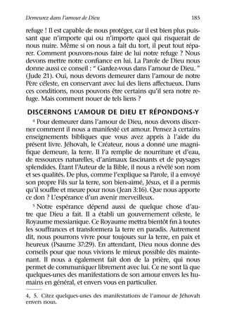 Demeurez dans l’amour de Dieu                                          185
                                      ´
refuge ! Il est capable de nous proteger, car il est bien plus puis-
sant que n’importe qui ou n’importe quoi qui risquerait de
                       ˆ                                                ´
nous nuire. Meme si on nous a fait du tort, il peut tout repa-
rer. Comment pouvons-nous faire de lui notre refuge ? Nous
devons mettre notre conﬁance en lui. La Parole de Dieu nous
donne aussi ce conseil : “ Gardez-vous dans l’amour de Dieu. ”
(Jude 21). Oui, nous devons demeurer dans l’amour de notre
  `     ´
Pere celeste, en conservant avec lui des liens aﬀectueux. Dans
                                  ˆ
ces conditions, nous pouvons etre certains qu’il sera notre re-
fuge. Mais comment nouer de tels liens ?
                                                   ´
 DISCERNONS L’AMOUR DE DIEU ET REPONDONS-Y
    4 Pour demeurer dans l’amour de Dieu, nous devons discer-
                                    ´                           `
ner comment il nous a manifeste cet amour. Pensez a certains
                                                            `
enseignements bibliques que vous avez appris a l’aide du
    ´                   ´       ´                       ´
present livre. Jehovah, le Createur, nous a donne une magni-
ﬁque demeure, la terre. Il l’a remplie de nourriture et d’eau,
de ressources naturelles, d’animaux fascinants et de paysages
                 ´                                   ´ ´ ´
splendides. Etant l’Auteur de la Bible, il nous a revele son nom
               ´                                                          ´
et ses qualites. De plus, comme l’explique sa Parole, il a envoye
                                            ´ ´
son propre Fils sur la terre, son bien-aime, Jesus, et il a permis
qu’il souﬀre et meure pour nous (Jean 3:16). Que nous apporte
                   ´
ce don ? L’esperance d’un avenir merveilleux.
                     ´      ´
    5 Notre esperance depend aussi de quelque chose d’au-
                              ´                                   ´
tre que Dieu a fait. Il a etabli un gouvernement celeste, le
                                                          ˆ         `
Royaume messianique. Ce Royaume mettra bientot ﬁn a toutes
les souﬀrances et transformera la terre en paradis. Autrement
dit, nous pourrons vivre pour toujours sur la terre, en paix et
heureux (Psaume 37:29). En attendant, Dieu nous donne des
                                                              `
conseils pour que nous vivions le mieux possible des mainte-
                          ´                           `
nant. Il nous a egalement fait don de la priere, qui nous
                                                                      `
permet de communiquer librement avec lui. Ce ne sont la que
quelques-unes des manifestations de son amour envers les hu-
              ´ ´
mains en general, et envers vous en particulier.
                                                             ´
4, 5. Citez quelques-unes des manifestations de l’amour de Jehovah
envers nous.
 