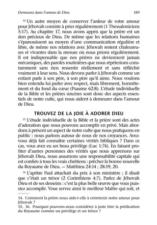 Demeurez dans l’amour de Dieu                                                                         189

    14   Un autre moyen de conserver l’ardeur de votre amour
             ´                           `       ´               `
pour Jehovah consiste a prier regulierement (1 Thessaloniciens
                                                                                                  `
5:17). Au chapitre 17, nous avons appris que la priere est un
                    ´                          ˆ
don precieux de Dieu. De meme que les relations humaines
    ´                                                                                           ´        `
s’epanouissent au moyen d’une communication reguliere et
                              ˆ                                    ´
libre, de meme nos relations avec Jehovah restent chaleureu-
                                                         `                              ´           `
ses et vivantes dans la mesure ou nous prions regulierement.
                                                             `
Il est indispensable que nos prieres ne deviennent jamais
       ´                                            `                               ´ ´
mecaniques, des paroles routinieres que nous repeterions cons-
                                                           ´                                          ´ ´
tamment sans rien ressentir reellement et sans reﬂechir
                            `                                               ` ´
vraiment a leur sens. Nous devons parler a Jehovah comme un
                                `      `   `            `
enfant parle a son pere, a son pere qu’il aime. Nous voulons
                                                                                                           ˆ
bien entendu lui parler avec respect, mais librement, honnete-
                                                                                ´
ment et du fond du cœur (Psaume 62:8). L’etude individuelle
                                    `        `
de la Bible et les prieres sinceres sont donc des aspects essen-
                                                                        `
tiels de notre culte, qui nous aident a demeurer dans l’amour
de Dieu.
                                                               `
                      TROUVEZ DE LA JOIE A ADORER DIEU
               ´
      15 L’etude individuelle de la Bible et la priere sont des actes             `
                                                                                            ´
d’adoration que nous pouvons accomplir en prive. Mais abor-
           `              ´
dons a present un aspect de notre culte que nous pratiquons en
public : nous parlons autour de nous de nos croyances. Avez-
                   ´ `                ˆ                              ´ ´
vous deja fait connaıtre certaines verites bibliques ? Dans ce
                                                      `
cas, vous avez eu un beau privilege (Luc 1:74). En faisant pro-
                                                   ´ ´
ﬁter d’autres personnes des verites que nous apprenons sur
  ´                                                                                       ´
Jehovah Dieu, nous assumons une responsabilite capitale qui
                       ´ `                   ´                            ˆ
est conﬁee a tous les vrais chretiens : precher la bonne nouvelle
du Royaume de Dieu. — Matthieu 24:14 ; 28:19, 20.
                        ˆ
      16 L’apotre Paul attachait du prix a son ministere ; il disait  `                       `
                 ´                ´                                                                    ´
que c’etait un tresor (2 Corinthiens 4:7). Parlez de Jehovah
Dieu et de ses desseins : c’est la plus belle œuvre que vous puis-
                                                                                      ˆ
siez accomplir. Vous servez ainsi le meilleur Maıtre qui soit, et
                   `                    `
14. Comment la priere nous aide-t-elle a entretenir notre amour pour
  ´
Jehovah ?
                                       ´    `                ´
15, 16. Pourquoi pouvons-nous considerer a juste titre la predication
                             `            ´
du Royaume comme un privilege et un tresor ?
 