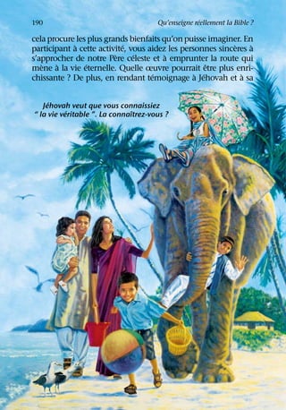 ´
190                                   Qu’enseigne reellement la Bible ?

cela procure les plus grands bienfaits qu’on puisse imaginer. En
            `               ´                               `   `
participant a cette activite, vous aidez les personnes sinceres a
                         `     ´        `
s’approcher de notre Pere celeste et a emprunter la route qui
   `    `       ´                                    ˆ
mene a la vie eternelle. Quelle œuvre pourrait etre plus enri-
                                    ´            ` ´          `
chissante ? De plus, en rendant temoignage a Jehovah et a sa

     ´
   Jehovah veut que vous connaissiez
           ´                   ˆ
“ la vie veritable ”. La connaıtrez-vous ?
 