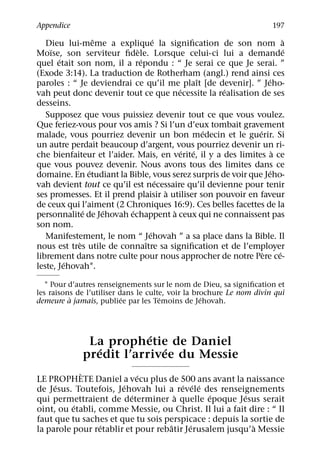 Appendice                                                                197
                  ˆ                 ´                                     `
   Dieu lui-meme a explique la signiﬁcation de son nom a
    ¨                       `                                               ´
Moıse, son serviteur ﬁdele. Lorsque celui-ci lui a demande
       ´                      ´
quel etait son nom, il a repondu : “ Je serai ce que Je serai. ”
(Exode 3:14). La traduction de Rotherham (angl.) rend ainsi ces
                                                  ˆ               ´
paroles : “ Je deviendrai ce qu’il me plaıt [de devenir]. ” Jeho-
                                            ´         ´
vah peut donc devenir tout ce que necessite la realisation de ses
desseins.
   Supposez que vous puissiez devenir tout ce que vous voulez.
Que feriez-vous pour vos amis ? Si l’un d’eux tombait gravement
                                                    ´         ´
malade, vous pourriez devenir un bon medecin et le guerir. Si
un autre perdait beaucoup d’argent, vous pourriez devenir un ri-
                                              ´ ´                     `
che bienfaiteur et l’aider. Mais, en verite, il y a des limites a ce
que vous pouvez devenir. Nous avons tous des limites dans ce
                ´                                                   ´
domaine. En etudiant la Bible, vous serez surpris de voir que Jeho-
                                      ´
vah devient tout ce qu’il est necessaire qu’il devienne pour tenir
                                        `
ses promesses. Et il prend plaisir a utiliser son pouvoir en faveur
de ceux qui l’aiment (2 Chroniques 16:9). Ces belles facettes de la
              ´     ´     ´               `
personnalite de Jehovah echappent a ceux qui ne connaissent pas
son nom.
                                  ´
   Manifestement, le nom “ Jehovah ” a sa place dans la Bible. Il
            `                   ˆ
nous est tres utile de connaıtre sa signiﬁcation et de l’employer
                                                                `       ´
librement dans notre culte pour nous approcher de notre Pere ce-
         ´
leste, Jehovah1.

   1 Pour d’autres renseignements sur le nom de Dieu, sa signiﬁcation et
les raisons de l’utiliser dans le culte, voir la brochure Le nom divin qui
          `                ´          ´            ´
demeure a jamais, publiee par les Temoins de Jehovah.



                          ´
               La prophetie de Daniel
                 ´           ´
              predit l’arrivee du Messie
            `               ´
LE PROPHETE Daniel a vecu plus de 500 ans avant la naissance
     ´                 ´               ´ ´ ´
de Jesus. Toutefois, Jehovah lui a revele des renseignements
                          ´          `        ´        ´
qui permettraient de determiner a quelle epoque Jesus serait
          ´
oint, ou etabli, comme Messie, ou Christ. Il lui a fait dire : “ Il
faut que tu saches et que tu sois perspicace : depuis la sortie de
                 ´                 ˆ      ´               `
la parole pour retablir et pour rebatir Jerusalem jusqu’a Messie
 
