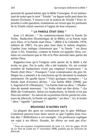 ´
202                                                   Qu’enseigne reellement la Bible ?
                                     ˆ                                                ´
pensent-ils quand meme que la Bible l’enseigne. Il est interes-
                                                    ´
sant de noter que le mot “ Trinite ” ne ﬁgure nulle part dans les
               ´                                                                    ´          ´
Saintes Ecritures. Y trouve-t-on la notion de Trinite ? Pour re-
             `
pondre a cette question, examinons un verset que les partisans
                       ´                        `
de la Trinite citent souvent a l’appui de leur croyance.
                                                  ´
                              “ LA PAROLE ETAIT DIEU ”
                           ´                                            ´
   Jean 1:1 declare : “ Au commencement etait la Parole [le
                                              ´                                         ´
Verbe, Traduction Œcumenique de la Bible], et la Parole etait
                                          ´                         `
avec Dieu, et la Parole etait Dieu. ” (Bible a la Colombe, 1978,
 ´                                                                              ˆ
edition de 1987). Un peu plus loin dans le meme chapitre,
     ˆ                                                                                    ´
l’apotre Jean indique clairement que “ la Parole ” est Jesus
                                                                                  ´
(Jean 1:14). Toutefois, comme la Parole est appelee Dieu, cer-
                                                          `
tains en concluent que le Fils et le Pere doivent faire partie du
   ˆ
meme Dieu.
                                       `                                                    ´ ´
   Rappelez-vous qu’a l’origine cette partie de la Bible a ete
 ´                                                    ´ ´
ecrite en grec. Par la suite, elle a ete traduite. Or, un certain
                                                                      ´
nombre de traducteurs n’ont pas employe l’expression “ la
         ´
Parole etait Dieu ”. Pourquoi ? Leur connaissance du grec bi-
                                 ´ `
blique les a amenes a la conclusion qu’ils devaient la traduire
autrement. De quelle facon ? Voici quelques exemples : “ La
                                            ¸
           ´
Parole etait d’essence divine. ” (La Sainte Bible [1908], par
                                                                ´
L. Segond et H. Oltramare). “ La Parole etait un dieu. ” (Traduc-
                                                             ´              ˆ
tion du monde nouveau). “ Le Verbe etait un etre divin. ” (La
Bible du Centenaire). Selon ces traductions, la Parole n’est pas
                     ˆ                                            ´       ´                  ´
Dieu lui-meme1. En raison de sa position elevee parmi les crea-
                 ´                                      ´
tures de Jehovah, la Parole est appelee “ un dieu ”. Ici, le terme
“ dieu ” signiﬁe “ puissant ”.
                               ´
                             REUNISSEZ D’AUTRES FAITS
   La plupart des gens ne connaissent pas le grec biblique.
                                                                              ˆ
Comment pouvez-vous donc savoir ce que l’apotre Jean vou-
                         ´ ´             `
lait dire ? Reﬂechissez a cet exemple : Un professeur explique
                   `         ´ `                            ´ `
un sujet a ses eleves. Ensuite, les eleves ne sont pas d’ac-
                            ´
    1 Pour un examen complementaire de Jean 1:1, voir les pages 24-25
                                                ´           ´
de La Tour de Garde du 1er novembre 2008, publiee par les Temoins de
  ´
Jehovah.
 