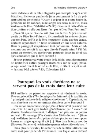 ´
204                                       Qu’enseigne reellement la Bible ?
        ´                                                            ´
autre redacteur de la Bible. Regardez par exemple ce qu’a ecrit
                                          ´                            ´
Matthieu. Il cite ces paroles de Jesus concernant la ﬁn du pre-
          `                                 `       `   `                `
sent systeme de choses : “ Quant a ce jour-la et a cette heure-la,
                         ˆ
personne ne les connaıt, ni les anges des cieux ni le Fils, mais
                    `                                             ´
seulement le Pere. ” (Matthieu 24:36). Comment cette declara-
                              ´
tion conﬁrme-t-elle que Jesus n’est pas le Dieu Tout-Puissant ?
     ´                `                                     ´
   Jesus dit que le Pere en sait plus que le Fils. Si Jesus faisait
                                                  ˆ       ˆ
partie du Dieu Tout-Puissant, il connaıtrait les memes choses
            `                     `                           ˆ    ´
que son Pere. Le Fils et le Pere ne peuvent donc pas etre egaux.
              ´                 ´       ´
Certains repondront : ‘ Jesus reunissait en lui deux natures.
Dans ce passage, il s’exprime en tant qu’homme. ’ Mais, en ad-
mettant que ce soit le cas, que dire de l’esprit saint ? S’il fait
                  ˆ                   `               ´
partie du meme Dieu que le Pere, pourquoi Jesus ne dit-il pas
                ˆ           `                 ˆ
qu’il connaıt ce que le Pere connaıt ?
                                    ´                           ´
   Si vous poursuivez votre etude de la Bible, vous decouvrirez
de nombreux autres passages instructifs sur ce sujet, passa-
                           ´ ´                  `
ges qui conﬁrment la verite sur le Pere, le Fils et l’esprit saint.
— Psaume 90:2 ; Actes 7:55 ; Colossiens 1:15.


                           ´
    Pourquoi les vrais chretiens ne se
  servent pas de la croix dans leur culte
                                                  ´ `
DES millions de personnes respectent et venerent la croix.
               ´
Une encyclopedie (The Encyclopædia Britannica) la qualiﬁe de
                                           ´
“ principal symbole de la religion chretienne ”. Cependant, les
            ´
vrais chretiens ne s’en servent pas dans leur culte. Pourquoi ?
                                        ´
   Une raison importante est que Jesus Christ n’est pas mort sur
                                       ´ ´
une croix. Le mot grec traduit generalement par “ croix ” est
                                     ´
stauros. Fondamentalement, il designe ‘ un pieu ou un poteau
                                                    ´
vertical ’. Un ouvrage (The Companion Bible) declare : “ [Stau-
          ´                    `                ´
ros] ne designe jamais deux pieces de bois placees en travers pour
former un angle, quel qu’il soit [...]. Rien dans le texte grec du
                                   ˆ         `        `
[Nouveau Testament] ne fait meme penser a deux pieces de bois. ”
                                 ´
   Dans plusieurs textes, les redacteurs de la Bible utilisent un
                                                              ´   ´
autre mot pour parler de l’instrument sur lequel on a execute
 