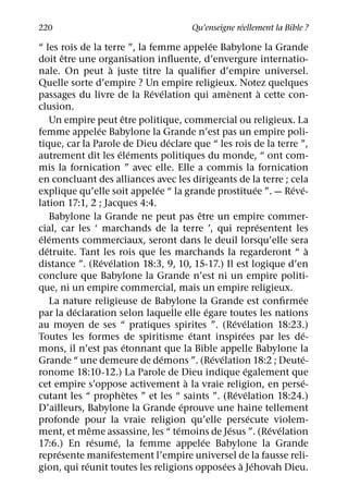 ´
220                                                  Qu’enseigne reellement la Bible ?
                                                       ´
“ les rois de la terre ”, la femme appelee Babylone la Grande
         ˆ
doit etre une organisation inﬂuente, d’envergure internatio-
                       `
nale. On peut a juste titre la qualiﬁer d’empire universel.
Quelle sorte d’empire ? Un empire religieux. Notez quelques
                                 ´ ´                           `                 `
passages du livre de la Revelation qui amenent a cette con-
clusion.
                            ˆ
     Un empire peut etre politique, commercial ou religieux. La
                   ´
femme appelee Babylone la Grande n’est pas un empire poli-
                                       ´
tique, car la Parole de Dieu declare que “ les rois de la terre ”,
                           ´ ´
autrement dit les elements politiques du monde, “ ont com-
mis la fornication ” avec elle. Elle a commis la fornication
en concluant des alliances avec les dirigeants de la terre ; cela
                                   ´                                         ´         ´ ´
explique qu’elle soit appelee “ la grande prostituee ”. — Reve-
lation 17:1, 2 ; Jacques 4:4.
                                                 ˆ
     Babylone la Grande ne peut pas etre un empire commer-
                                                                               ´
cial, car les ‘ marchands de la terre ’, qui representent les
 ´ ´
elements commerciaux, seront dans le deuil lorsqu’elle sera
   ´                                                                                         `
detruite. Tant les rois que les marchands la regarderont “ a
                     ´ ´
distance ”. (Revelation 18:3, 9, 10, 15-17.) Il est logique d’en
conclure que Babylone la Grande n’est ni un empire politi-
que, ni un empire commercial, mais un empire religieux.
                                                                                         ´
     La nature religieuse de Babylone la Grande est conﬁrmee
           ´                                         ´
par la declaration selon laquelle elle egare toutes les nations
                                                                   ´ ´
au moyen de ses “ pratiques spirites ”. (Revelation 18:23.)
                                               ´                       ´                   ´
Toutes les formes de spiritisme etant inspirees par les de-
                              ´
mons, il n’est pas etonnant que la Bible appelle Babylone la
                                     ´                   ´ ´                               ´
Grande “ une demeure de demons ”. (Revelation 18:2 ; Deute-
                                                                         ´
ronome 18:10-12.) La Parole de Dieu indique egalement que
                                             `                                             ´
cet empire s’oppose activement a la vraie religion, en perse-
                               `                                    ´ ´
cutant les “ prophetes ” et les “ saints ”. (Revelation 18:24.)
                                           ´
D’ailleurs, Babylone la Grande eprouve une haine tellement
                                                                           ´
profonde pour la vraie religion qu’elle persecute violem-
               ˆ                         ´                       ´                 ´ ´
ment, et meme assassine, les “ temoins de Jesus ”. (Revelation
                 ´       ´                         ´
17:6.) En resume, la femme appelee Babylone la Grande
       ´
represente manifestement l’empire universel de la fausse reli-
             ´                                               ´        ` ´
gion, qui reunit toutes les religions opposees a Jehovah Dieu.
 