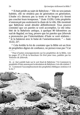 ´
24                                        Qu’enseigne reellement la Bible ?
          ´       ´
      Il etait predit au sujet de Babylone : “ Elle ne sera jamais
     16
        ´             ´                   ´ ´           ´ ´
habitee, elle ne residera pas de generation en generation.
L’Arabe n’y dressera pas sa tente et les bergers n’y feront
                                        ¨                         ´
pas coucher leurs troupeaux. ” (Isaıe 13:20). Cette prophetie
n’annoncait pas seulement la chute de la ville. Elle montrait
            ¸
                            ´     ´   ´
que Babylone serait desolee deﬁnitivement. Vous pouvez
constater que ces paroles se sont accomplies. Le site inha-
    ´                               `                       `
bite de la Babylone antique, a quelque 80 kilometres au
                                                              ´
sud de Bagdad, en Iraq, prouve que les paroles que Jehovah
                ´               ´             ¨           ´     ´
a prononcees par l’intermediaire d’Isaıe se sont realisees :
                                            ´                       ¨
“ Je la balaierai avec le balai de l’aneantissement. ” — Isaıe
14:22, 231.
   17 Cela fortiﬁe la foi de constater que la Bible est un livre
              ´
de propheties dignes de conﬁance, ne pensez-vous pas ? Car
                                                 ´
    1 Pour d’autres renseignements sur les propheties de la Bible, voir
               `                                             ´
les pages 27 a 29 de la brochure Un livre pour tous, publiee par les
  ´              ´
Temoins de Jehovah.
                  ´    ¨
16. a) Qu’a predit Isaıe sur le sort ﬁnal de Babylone ? b) Comment la
        ´       ¨                ´                                 ´    ´
prophetie d’Isaıe annoncant la desolation de Babylone s’est-elle realisee ?
                         ¸
                                              ´
17. Comment l’accomplissement des propheties bibliques renforce-t-il
la foi ?
 