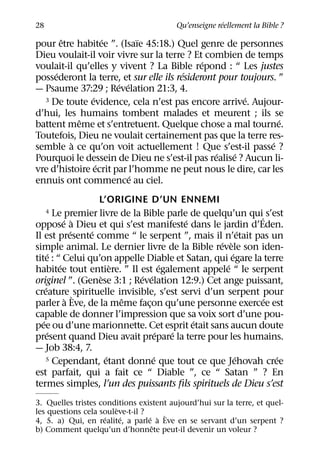 ´
28                                       Qu’enseigne reellement la Bible ?
       ˆ           ´        ¨
pour etre habitee ”. (Isaıe 45:18.) Quel genre de personnes
Dieu voulait-il voir vivre sur la terre ? Et combien de temps
                                             ´
voulait-il qu’elles y vivent ? La Bible repond : “ Les justes
     ´                                  ´
possederont la terre, et sur elle ils resideront pour toujours. ”
                      ´ ´
— Psaume 37:29 ; Revelation 21:3, 4.
               ´                                       ´
  3 De toute evidence, cela n’est pas encore arrive. Aujour-

d’hui, les humains tombent malades et meurent ; ils se
            ˆ                                                   ´
battent meme et s’entretuent. Quelque chose a mal tourne.
Toutefois, Dieu ne voulait certainement pas que la terre res-
         `                                                    ´
semble a ce qu’on voit actuellement ! Que s’est-il passe ?
                                                ´   ´
Pourquoi le dessein de Dieu ne s’est-il pas realise ? Aucun li-
                 ´
vre d’histoire ecrit par l’homme ne peut nous le dire, car les
                          ´
ennuis ont commence au ciel.
                    L’ORIGINE D’UN ENNEMI
     4   Le premier livre de la Bible parle de quelqu’un qui´ s’est
             ´ `                            ´
oppose a Dieu et qui s’est manifeste dans le jardin d’Eden.
                ´ ´                                        ´
Il est presente comme “ le serpent ”, mais il n’etait pas un
                                                   ´ `
simple animal. Le dernier livre de la Bible revele son iden-
       ´                                               ´
tite : “ Celui qu’on appelle Diable et Satan, qui egare la terre
           ´             `              ´            ´
habitee tout entiere. ” Il est egalement appele “ le serpent
                     `          ´ ´
originel ”. (Genese 3:1 ; Revelation 12:9.) Cet ange puissant,
     ´
creature ` spirituelle invisible, s’est servi d’un serpent pour
              `            ˆ                                 ´
parler a Eve, de la meme facon qu’une personne exercee est
                                  ¸
capable de donner l’impression que sa voix sort d’une pou-
   ´                                          ´
pee ou d’une marionnette. Cet esprit etait sans aucun doute
       ´                              ´   ´
present quand Dieu avait prepare la terre pour les humains.
— Job 38:4, 7.
                       ´            ´                    ´
     5 Cependant, etant donne que tout ce que Jehovah cree       ´
est parfait, qui a fait ce “ Diable ”, ce “ Satan ” ? En
termes simples, l’un des puissants ﬁls spirituels de Dieu s’est
3. Quelles tristes conditions existent aujourd’hui sur la terre, et quel-
                        `
les questions cela souleve-t-il ?
                     ´    ´       ´ ` `
4, 5. a) Qui, en realite, a parle a Eve en se servant d’un serpent ?
                                   ˆ
b) Comment quelqu’un d’honnete peut-il devenir un voleur ?
 