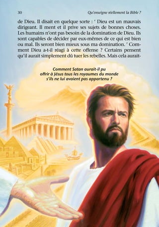 ´
30                                 Qu’enseigne reellement la Bible ?

de Dieu. Il disait en quelque sorte : ‘ Dieu est un mauvais
dirigeant. Il ment et il prive ses sujets de bonnes choses.
Les humains n’ont pas besoin de la domination de Dieu. Ils
                    ´                 ˆ
sont capables de decider par eux-memes de ce qui est bien
ou mal. Ils seront bien mieux sous ma domination. ’ Com-
                    ´    `
ment Dieu a-t-il reagi a cette oﬀense ? Certains pensent
                           ˆ
qu’il aurait simplement du tuer les rebelles. Mais cela aurait-

                   Comment Satan aurait-il pu
                  ` ´
           oﬀrir a Jesus tous les royaumes du monde
              s’ils ne lui avaient pas appartenu ?
 