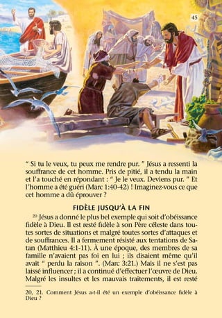 45




                                                  ´
“ Si tu le veux, tu peux me rendre pur. ” Jesus a ressenti la
                                              ´
souﬀrance de cet homme. Pris de pitie, il a tendu la main
              ´        ´
et l’a touche en repondant : “ Je le veux. Deviens pur. ” Et
                ´ ´      ´
l’homme a ete gueri (Marc 1:40-42) ! Imaginez-vous ce que
                    ˆ ´
cet homme a du eprouver ?
                           `              `
                     FIDELE JUSQU’A LA FIN
        ´             ´                                 ´
   20 Jesus a donne le plus bel exemple qui soit d’obeissance
    ` `                      ´   ` `            `   ´
ﬁdele a Dieu. Il est reste ﬁdele a son Pere celeste dans tou-
                                      ´
tes sortes de situations et malgre toutes sortes d’attaques et
                                        ´   ´
de souﬀrances. Il a fermement resiste aux tentations de Sa-
                               `    ´
tan (Matthieu 4:1-11). A une epoque, des membres de sa
                                                      ˆ
famille n’avaient pas foi en lui ; ils disaient meme qu’il
avait “ perdu la raison ”. (Marc 3:21.) Mais il ne s’est pas
      ´                           ´
laisse inﬂuencer ; il a continue d’eﬀectuer l’œuvre de Dieu.
          ´                                                  ´
Malgre les insultes et les mauvais traitements, il est reste
                  ´           ´ ´                ´          `  `
20, 21. Comment Jesus a-t-il ete un exemple d’obeissance ﬁdele a
Dieu ?
 