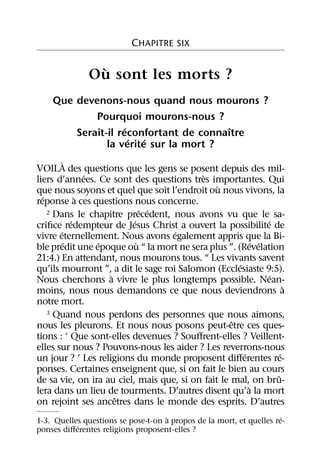 CHAPITRE SIX

                `
               Ou sont les morts ?
    Que devenons-nous quand nous mourons ?
            Pourquoi mourons-nous ?
                    ´                   ˆ
        Serait-il reconfortant de connaıtre
                      ´ ´
               la verite sur la mort ?
          `
VOILA des questions que les gens se posent depuis des mil-
                ´                          `
liers d’annees. Ce sont des questions tres importantes. Qui
                                               `
que nous soyons et quel que soit l’endroit ou nous vivons, la
  ´           `
reponse a ces questions nous concerne.
                              ´ ´
    2 Dans le chapitre precedent, nous avons vu que le sa-
            ´             ´                                    ´
criﬁce redempteur de Jesus Christ a ouvert la possibilite de
        ´                           ´
vivre eternellement. Nous avons egalement appris que la Bi-
          ´       ´         `                              ´ ´
ble predit une epoque ou “ la mort ne sera plus ”. (Revelation
21:4.) En attendant, nous mourons tous. “ Les vivants savent
                                                     ´
qu’ils mourront ”, a dit le sage roi Salomon (Ecclesiaste 9:5).
                    `                                            ´
Nous cherchons a vivre le plus longtemps possible. Nean-
                                                                       `
moins, nous nous demandons ce que nous deviendrons a
notre mort.
    3 Quand nous perdons des personnes que nous aimons,
                                                   ˆ
nous les pleurons. Et nous nous posons peut-etre ces ques-
tions : ‘ Que sont-elles devenues ? Souﬀrent-elles ? Veillent-
elles sur nous ? Pouvons-nous les aider ? Les reverrons-nous
                                                       ´             ´
un jour ? ’ Les religions du monde proposent diﬀerentes re-
ponses. Certaines enseignent que, si on fait le bien au cours
                                                                   ˆ
de sa vie, on ira au ciel, mais que, si on fait le mal, on bru-
                                                         `
lera dans un lieu de tourments. D’autres disent qu’a la mort
                      ˆ
on rejoint ses ancetres dans le monde des esprits. D’autres
                                    `                                 ´
1-3. Quelles questions se pose-t-on a propos de la mort, et quelles re-
           ´
ponses diﬀerentes religions proposent-elles ?
 