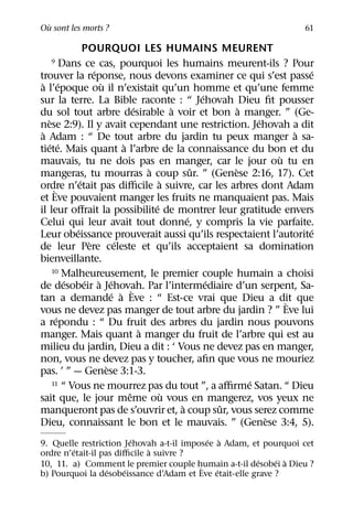 `
Ou sont les morts ?                                              61

               POURQUOI LES HUMAINS MEURENT
   9    Dans ce cas, pourquoi les humains meurent-ils ? Pour
                  ´                                            ´
trouver la reponse, nous devons examiner ce qui s’est passe
 ` ´                `
a l’epoque ou il n’existait qu’un homme et qu’une femme
                                        ´
sur la terre. La Bible raconte : “ Jehovah Dieu ﬁt pousser
                          ´       `            `
du sol tout arbre desirable a voir et bon a manger. ” (Ge-
    `                                              ´
nese 2:9). Il y avait cependant une restriction. Jehovah a dit
 `                                                        `
a Adam : “ De tout arbre du jardin tu peux manger a sa-
   ´ ´                  `
tiete. Mais quant a l’arbre de la connaissance du bon et du
                                                       `
mauvais, tu ne dois pas en manger, car le jour ou tu en
                            `         ˆ      `
mangeras, tu mourras a coup sur. ” (Genese 2:16, 17). Cet
             ´                  `
ordre n’etait pas diﬃcile a suivre, car les arbres dont Adam
      `
et Eve pouvaient manger les fruits ne manquaient pas. Mais
                              ´
il leur oﬀrait la possibilite de montrer leur gratitude envers
                                    ´
Celui qui leur avait tout donne, y compris la vie parfaite.
           ´                                                   ´
Leur obeissance prouverait aussi qu’ils respectaient l’autorite
                `     ´
de leur Pere celeste et qu’ils acceptaient sa domination
bienveillante.
   10 Malheureusement, le premier couple humain a choisi
      ´    ´ ` ´                      ´
de desobeir a Jehovah. Par l’intermediaire d’un serpent, Sa-
                  ´ ` `
tan a demande a Eve : “ Est-ce vrai que Dieu a dit que `
vous ne devez pas manger de tout arbre du jardin ? ” Eve lui
    ´
a repondu : “ Du fruit des arbres du jardin nous pouvons
                        `
manger. Mais quant a manger du fruit de l’arbre qui est au
milieu du jardin, Dieu a dit : ‘ Vous ne devez pas en manger,
non, vous ne devez pas y toucher, aﬁn que vous ne mouriez
                `
pas. ’ ” — Genese 3:1-3.
                                                ´
   11 “ Vous ne mourrez pas du tout ”, a aﬃrme Satan. “ Dieu
                      ˆ    `
sait que, le jour meme ou vous en mangerez, vos yeux ne
                                  `      ˆ
manqueront pas de s’ouvrir et, a coup sur, vous serez comme
                                                    `
Dieu, connaissant le bon et le mauvais. ” (Genese 3:4, 5).
                         ´                 ´ `
9. Quelle restriction Jehovah a-t-il imposee a Adam, et pourquoi cet
         ´                   `
ordre n’etait-il pas diﬃcile a suivre ?
                                                        ´   ´ `
10, 11. a) Comment le premier couple humain a-t-il desobei a Dieu ?
                                         `
                   ´   ´                     ´
b) Pourquoi la desobeissance d’Adam et Eve etait-elle grave ?
 