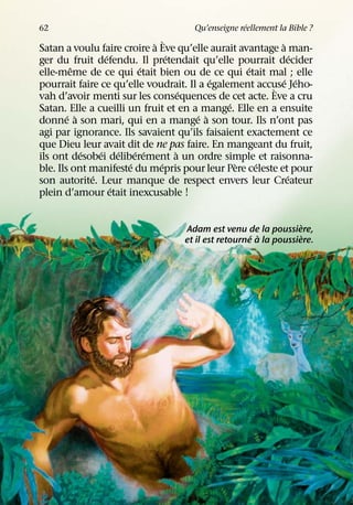 ´
62                                  Qu’enseigne reellement la Bible ?
                            ` `                           `
Satan a voulu faire croire a Eve qu’elle aurait avantage a man-
                  ´             ´                              ´
ger du fruit defendu. Il pretendait qu’elle pourrait decider
         ˆ                ´                       ´
elle-meme de ce qui etait bien ou de ce qui etait mal ; elle
                                           ´                ´ ´
pourrait faire ce qu’elle voudrait. Il a egalement accuse Jeho-
                                                       `
                                    ´
vah d’avoir menti sur les consequences de cet acte. Eve a cru
                                              ´
Satan. Elle a cueilli un fruit et en a mange. Elle en a ensuite
        ´ `                            ´ `
donne a son mari, qui en a mange a son tour. Ils n’ont pas
agi par ignorance. Ils savaient qu’ils faisaient exactement ce
que Dieu leur avait dit de ne pas faire. En mangeant du fruit,
            ´   ´     ´ ´ ´       `
ils ont desobei deliberement a un ordre simple et raisonna-
                        ´     ´                 `   ´
ble. Ils ont manifeste du mepris pour leur Pere celeste et pour
              ´                                              ´
son autorite. Leur manque de respect envers leur Createur
                    ´
plein d’amour etait inexcusable !

                                                                 `
                                  Adam est venu de la poussiere,
                                                    ´ `          `
                                  et il est retourne a la poussiere.
 