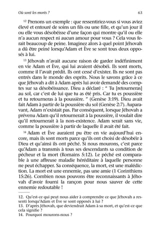 `
Ou sont les morts ?                                                                                             63

      12 Prenons un exemple : que ressentiriez-vous si vous aviez
 ´       ´                   ´
eleve et entoure de soins un ﬁls ou une ﬁlle, et qu’un jour il
                       ´                  ´
ou elle vous desobeisse d’une facon qui montre qu’il ou elle     ¸
n’a aucun respect ni aucun amour pour vous ? Cela vous fe-
                                                                                  `                        ´
rait beaucoup de peine. Imaginez alors a quel point Jehovah    `
        ˆ ˆ              ´
a du etre peine lorsqu’Adam et Eve se sont tous deux oppo-
   ´ `
ses a lui.
               ´
      13 Jehovah n’avait aucune raison de garder indeﬁniment                                       ´
                                 `                                            ´          ´
en vie Adam et Eve, qui lui avaient desobei. Ils sont morts,
                                            ´                               ´
comme il l’avait predit. Ils ont cesse d’exister. Ils ne sont pas
           ´                                                                                             ˆ        `
entres dans le monde des esprits. Nous le savons grace a ce
             ´                        `                `                                         ´
que Jehovah a dit a Adam apres lui avoir demande des comp-
                     ´         ´                                        ´       ´
tes sur sa desobeissance. Dieu a declare : “ Tu [retourneras]
                                                                   ´ ´                                              `
au sol, car c’est de lui que tu as ete pris. Car tu es poussiere
                                    `                `                              `
et tu retourneras a la poussiere. ” (Genese 3:19). Dieu avait
                   `                                     `                                   `
fait Adam a partir de la poussiere du sol (Genese 2:7). Aupara-
                                                                          ´                          ´
vant, Adam n’existait pas. Par consequent, lorsque Jehovah a
      ´                                                             `                      `
prevenu Adam qu’il retournerait a la poussiere, il voulait dire
                                        `
qu’il retournerait a la non-existence. Adam serait sans vie,
                                   ` `                                                         ´ ´
comme la poussiere a partir de laquelle il avait ete fait.
                           `
      14 Adam et Eve auraient pu etre en vie aujourd’hui en-   ˆ
                                                                                                       ´         ´ `
core, mais ils sont morts parce qu’ils ont choisi de desobeir a
                                                ´ ´
Dieu et qu’ainsi ils ont peche. Si nous mourons, c’est parce
                                              `
qu’Adam a transmis a tous ses descendants sa condition de
    ´                                                                                   ´ ´
pecheur et la mort (Romains 5:12). Le peche est compara-
         `                                                 ´ ´                        `
ble a une aﬀreuse maladie hereditaire a laquelle personne
                 ´                               ´                                                             ´
ne peut echapper. Sa consequence, la mort, est une maledic-
tion. La mort est une ennemie, pas une amie (1 Corinthiens
                                                                      ˆ                                      ` ´
15:26). Combien nous pouvons etre reconnaissants a Jeho-
vah d’avoir fourni la rancon pour nous sauver de cette
                                                   ¸
ennemie redoutable !
                                   `                    ´
12. Qu’est-ce qui peut nous aider a comprendre ce que Jehovah a res-
                      `                ´ `
senti lorsqu’Adam et Eve se sont opposes a lui ?
           ` ´                              `
13. D’apres Jehovah, que deviendrait Adam a sa mort, et qu’est-ce que
cela signiﬁe ?
14. Pourquoi mourons-nous ?
 