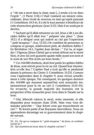 ´
74                                             Qu’enseigne reellement la Bible ?
     ´ ´               `                                              `
a “ ete mis a mort dans la chair, mais [...] rendu a la vie dans
                                                   ´
l’esprit ”. (1 Pierre 3:18.) C’etait vraiment un miracle extra-
                     ´
ordinaire. Jesus vivait de nouveau en tant qu’esprit puissant
                                                  ´ ´              ` ´ ´
(1 Corinthiens 15:3-6). Il a ete le tout premier a beneﬁcier de
         ´
cette resurrection glorieuse (Jean 3:13). Mais il ne serait pas le
dernier.
                                                                 ´
   23 Sachant qu’il allait retourner au ciel, Jesus a dit a ses dis-      `
                 `                                        ´
ciples ﬁdeles qu’il allait leur “ preparer une place ”. (Jean
                           ´          ´
14:2.) Il a designe ceux qui iraient au ciel par l’expression
“ petit troupeau ”. (Luc 12:32.) De combien de personnes se
                                                                    ´           `
compose ce groupe, relativement petit, de chretiens ﬁdeles ?
        ´ ´                                   ˆ              ´
En Revelation 14:1, l’apotre Jean declare : “ J’ai vu, et regar-
                                    ´
dez ! l’Agneau [Jesus Christ] qui se tenait debout sur le mont
Sion, et avec lui cent quarante-quatre mille ayant son nom et
                                   ` ´
le nom de son Pere ecrits sur leurs fronts. ”
                                          ´
   24 Ces 144000 chretiens, dont font partie les apotres ﬁdeles         ˆ         `
      ´                                 ´                                   ´
de Jesus, sont releves pour la vie au ciel. Quand leur resurrec-
                                            ˆ               ´
tion a-t-elle lieu ? L’apotre Paul a ecrit qu’elle se produirait
                         ´
durant la presence du Christ (1 Corinthiens 15:23). Comme
vous l’apprendrez dans le chapitre 9, nous vivons actuelle-
           `                 ´                          ´
ment a cette epoque. Par consequent, les quelques derniers
                                                                              ´
des 144000 qui meurent aujourd’hui sont ressuscites ins-
             ´
tantanement pour la vie au ciel (1 Corinthiens 15:51-55).
                                                               ´
En revanche, la grande majorite des humains ont la
                               ˆ                ´
perspective d’etre ressuscites pour vivre dans le Paradis sur la
terre.
                   ´
   25 Oui, Jehovah vaincra la mort, notre ennemie, et elle
               ˆ                                      ¨
disparaıtra pour toujours (Isaıe 25:8). Mais vous vous de-
                                 ˆ
mandez peut-etre : ‘ Que feront ceux qui ressusciteront au
ciel ? ’ Ils feront partie d’un Royaume merveilleux. Nous en
apprendrons davantage sur ce gouvernement dans le chapi-
tre suivant.
                                                     ´
23, 24. De qui se compose le “ petit troupeau ” de Jesus, et combien
seront-ils ?
25. Qu’examinerons-nous dans le chapitre suivant ?
 