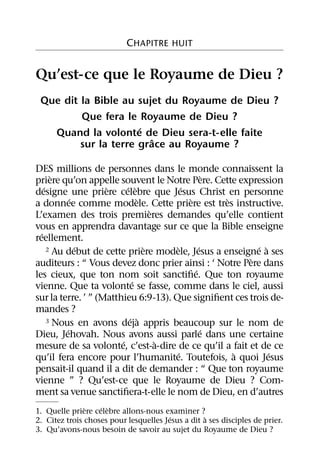 CHAPITRE HUIT


Qu’est-ce que le Royaume de Dieu ?
 Que dit la Bible au sujet du Royaume de Dieu ?
         Que fera le Royaume de Dieu ?
                      ´
   Quand la volonte de Dieu sera-t-elle faite
                         ˆ
         sur la terre grace au Royaume ?

DES millions de personnes dans le monde connaissent la
       `                                           `
priere qu’on appelle souvent le Notre Pere. Cette expression
    ´               `     ´ `            ´
designe une priere celebre que Jesus Christ en personne
             ´                `            `         `
a donnee comme modele. Cette priere est tres instructive.
                                  `
L’examen des trois premieres demandes qu’elle contient
vous en apprendra davantage sur ce que la Bible enseigne
  ´
reellement.
               ´                `     `        ´           ´ `
      2 Au debut de cette priere modele, Jesus a enseigne a ses
                                                         `
auditeurs : “ Vous devez donc prier ainsi : ‘ Notre Pere dans
                                             ´
les cieux, que ton nom soit sanctiﬁe. Que ton royaume
                            ´
vienne. Que ta volonte se fasse, comme dans le ciel, aussi
sur la terre. ’ ” (Matthieu 6:9-13). Que signiﬁent ces trois de-
mandes ?
                           ´ `
      3 Nous en avons deja appris beaucoup sur le nom de
           ´                                     ´
Dieu, Jehovah. Nous avons aussi parle dans une certaine
                        ´           `
mesure de sa volonte, c’est-a-dire de ce qu’il a fait et de ce
                                       ´               `       ´
qu’il fera encore pour l’humanite. Toutefois, a quoi Jesus
pensait-il quand il a dit de demander : “ Que ton royaume
vienne ” ? Qu’est-ce que le Royaume de Dieu ? Com-
ment sa venue sanctiﬁera-t-elle le nom de Dieu, en d’autres
               `   ´ `
1. Quelle priere celebre allons-nous examiner ?
                                        ´         `
2. Citez trois choses pour lesquelles Jesus a dit a ses disciples de prier.
3. Qu’avons-nous besoin de savoir au sujet du Royaume de Dieu ?
 