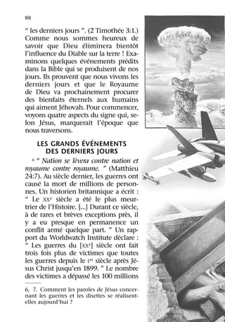 88
                                             ´
“ les derniers jours ”. (2 Timothee 3:1.)
Comme nous sommes heureux de
                                 ´                      ˆ
savoir que Dieu eliminera bientot
l’inﬂuence du Diable sur la terre ! Exa-
                               ´ ´                  ´
minons quelques evenements predits
dans la Bible qui se produisent de nos
jours. Ils prouvent que nous vivons les
derniers jours et que le Royaume
de Dieu va prochainement procurer
                       ´
des bienfaits eternels aux humains
                     ´
qui aiment Jehovah. Pour commencer,
voyons quatre aspects du signe qui, se-
        ´                                  ´
lon Jesus, marquerait l’epoque que
nous traversons.
                                ´ ´
     LES GRANDS EVENEMENTS
          DES DERNIERS JOURS
                             `
   6 “ Nation se levera contre nation et

royaume contre royaume. ” (Matthieu
               `
24:7). Au siecle dernier, les guerres ont
      ´
cause la mort de millions de person-
                                               ´
nes. Un historien britannique a ecrit :
                   `               ´ ´
“ Le XX    e siecle a ete le plus meur-
                                                      `
trier de l’Histoire. [...] Durant ce siecle,
 `                       `                        `
a de rares et breves exceptions pres, il
y a eu presque en permanence un
                 ´
conﬂit arme quelque part. ” Un rap-
                                             ´
port du Worldwatch Institute declare :
                                         `
“ Les guerres du [XXe] siecle ont fait
trois fois plus de victimes que toutes
                                       `         ` ´
les guerres depuis le I er siecle apres Je-
sus Christ jusqu’en 1899. ” Le nombre
                           ´         ´
des victimes a depasse les 100 millions
                                 ´
6, 7. Comment les paroles de Jesus concer-
                                      ´
nant les guerres et les disettes se realisent-
elles aujourd’hui ?
 