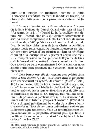 ´
92                                                  Qu’enseigne reellement la Bible ?

jours sont remplis de malheurs, comme la Bible
                                                       ˆ                              ´
l’annoncait. Cependant, meme si le monde est trouble, on
             ¸
                                      ´                                                     ´
observe des faits rejouissants parmi les adorateurs de Je-
hovah.
   13 “ La vraie connaissance deviendra abondante ”, a pre-                                 ´
dit le livre biblique de Daniel. Quand cela aurait-il lieu ?
                                                                           `
“ Au temps de la ﬁn. ” (Daniel 12:4). Particulierement de-
                        ´                                              ´     `
puis 1914, Jehovah aide ceux qui desirent sincerement le
         `
servir a mieux comprendre la Bible. Ils ont saisi de mieux
                              ´ ´         ´
en mieux des verites precieuses sur le nom et le dessein de
                                   ´                                 ´
Dieu, le sacriﬁce redempteur de Jesus Christ, la condition
                               ´                                                        ´
des morts et la resurrection. De plus, les adorateurs de Jeho-
                            `                                      `             ´ ´
vah ont appris a vivre d’une maniere qui leur est beneﬁque
                 `                                         ´
et qui est a sa louange. Ils ont egalement acquis une meil-
                          ´                      ˆ
leure comprehension du role que joue le Royaume de Dieu
et de la facon dont il remettra les choses en ordre sur la terre.
               ¸
Que font-ils de cette connaissance ? Cette question nous
     `     `                                   ´
amene a une autre prophetie qui s’accomplit dans les der-
niers jours.
   14 “ Cette bonne nouvelle du royaume sera prechee dans                      ˆ ´
                                    ´                    ´                                ´
toute la terre habitee ”, a dit Jesus Christ dans sa prophetie
                   `                               `
sur “ l’achevement du systeme de choses ”. (Matthieu 24:3,
14.) La bonne nouvelle du Royaume (ce qu’est le Royaume,
                                              ´ ´
ce qu’il fera et comment beneﬁcier des bienfaits qu’il appor-
                     ˆ ´                                     `
tera) est prechee sur la terre entiere, dans plus de 230 pays
                                                                                            ´
et territoires et en plus de 400 langues. Des millions de Te-
                      ´                     ˆ                            `
moins de Jehovah la prechent avec zele. Ils viennent “ de
                                                                                ´ ´
toutes nations et tribus et peuples et langues ”. (Revelation
                                                                 ´                `
7:9.) Ils dirigent gratuitement des etudes de la Bible a domi-
cile avec des millions de personnes qui veulent savoir ce que
                                 ´                             `
la Bible enseigne reellement. Voila un accomplissement im-
                                                     ´                              ´
pressionnant de la prophetie, d’autant plus que Jesus a
   ´                                    ´
predit que les vrais chretiens seraient “ les objets de la haine
de tous ” ! — Luc 21:17.
                                                                ˆ
14. Dans quelle mesure la bonne nouvelle du Royaume est-elle pre-
   ´                           ˆ
chee aujourd’hui, et qui la preche ?
 