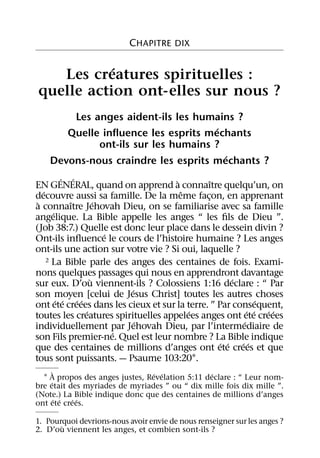 CHAPITRE DIX

           ´
   Les creatures spirituelles :
quelle action ont-elles sur nous ?
        Les anges aident-ils les humains ?
                                      ´
       Quelle inﬂuence les esprits mechants
             ont-ils sur les humains ?
                                        ´
    Devons-nous craindre les esprits mechants ?
           ´ ´                       `          ˆ
EN GENERAL, quand on apprend a connaıtre quelqu’un, on
   ´                                   ˆ
decouvre aussi sa famille. De la meme facon, en apprenant
                                              ¸
 `           ˆ       ´
a connaıtre Jehovah Dieu, on se familiarise avec sa famille
       ´
angelique. La Bible appelle les anges “ les ﬁls de Dieu ”.
(Job 38:7.) Quelle est donc leur place dans le dessein divin ?
                       ´
Ont-ils inﬂuence le cours de l’histoire humaine ? Les anges
ont-ils une action sur votre vie ? Si oui, laquelle ?
     2 La Bible parle des anges des centaines de fois. Exami-

nons quelques passages qui nous en apprendront davantage
                   `                                  ´
sur eux. D’ou viennent-ils ? Colossiens 1:16 declare : “ Par
                           ´
son moyen [celui de Jesus Christ] toutes les autres choses
         ´ ´ ´ ´                                              ´
ont ete creees dans les cieux et sur la terre. ” Par consequent,
                 ´                       ´                 ´ ´ ´ ´
toutes les creatures spirituelles appelees anges ont ete creees
                             ´                           ´
individuellement par Jehovah Dieu, par l’intermediaire de
                         ´
son Fils premier-ne. Quel est leur nombre ? La Bible indique
                                                  ´ ´   ´ ´
que des centaines de millions d’anges ont ete crees et que
tous sont puissants. — Psaume 103:201.
       `                         ´ ´             ´
  1 A propos des anges justes, Revelation 5:11 declare : “ Leur nom-
     ´
bre etait des myriades de myriades ” ou “ dix mille fois dix mille ”.
(Note.) La Bible indique donc que des centaines de millions d’anges
         ´ ´ ´ ´
ont ete crees.

1. Pourquoi devrions-nous avoir envie de nous renseigner sur les anges ?
       `
2. D’ou viennent les anges, et combien sont-ils ?
 