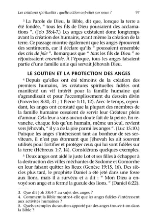 ´
Les creatures spirituelles : quelle action ont-elles sur nous ?   97

    3 La Parole de Dieu, la Bible, dit que, lorsque la terre a
 ´ ´       ´
ete fondee, “ tous les ﬁls de Dieu poussaient des acclama-
tions ”. (Job 38:4-7.) Les anges existaient donc longtemps
             ´                            ˆ       ´
avant la creation des humains, avant meme la creation de la
                             ´                      ´
terre. Ce passage montre egalement que les anges eprouvent
                          ´
des sentiments, car il declare qu’ils “ poussaient ensemble
des cris de joie ”. Remarquez que “ tous les ﬁls de Dieu ” se
                            ` ´
  ´
rejouissaient ensemble. A l’epoque, tous les anges faisaient
                                        ´
partie d’une famille unie qui servait Jehovah Dieu.
       LE SOUTIEN ET LA PROTECTION DES ANGES
                                      ´ ´ ´                 ´
   4 Depuis qu’elles ont ete temoins de la creation des
                                         ´                    `
premiers humains, les creatures spirituelles ﬁdeles ont
            ´            ´ ˆ
manifeste un vif interet pour la famille humaine qui
s’agrandissait et pour l’accomplissement du dessein divin
(Proverbes 8:30, 31 ; 1 Pierre 1:11, 12). Avec le temps, cepen-
                                       ´
dant, les anges ont constate que la plupart des membres de
                                                          ´
la famille humaine cessaient de servir leur Createur plein
d’amour. Cela leur a sans aucun doute fait de la peine. En re-
                                                     ˆ
vanche, chaque fois qu’un humain, meme un seul, revient
          ´
vers Jehovah, “ il y a de la joie parmi les anges ”. (Luc 15:10.)
                          ´
Puisque les anges s’interessent tant au bonheur de ses ser-
                       ´                       ´
viteurs, il n’est pas etonnant que Jehovah les ait souvent
        ´                                  ´                    `
utilises pour fortiﬁer et proteger ceux qui lui sont ﬁdeles sur
              ´                              ´
la terre (Hebreux 1:7, 14). Considerons quelques exemples.
                            ´                            ` ´
   5 Deux anges ont aide le juste Lot et ses ﬁlles a echapper a     `
                                    ´
la destruction des villes mechantes de Sodome et Gomorrhe
                                                  `               `
en leur faisant quitter les lieux (Genese 19:15, 16). Des sie-
                                `                ´ ´   ´
cles plus tard, le prophete Daniel a ete jete dans une fosse
                                  ´
aux lions, mais il a survecu et a dit : “ Mon Dieu a en-
     ´                        ´
voye son ange et a ferme la gueule des lions. ” (Daniel 6:22).
3. Que dit Job 38:4-7 au sujet des anges ?
                                                    `        ´
4. Comment la Bible montre-t-elle que les anges ﬁdeles s’interessent
            ´
aux activites humaines ?
                                     ´
5. Quels exemples du soutien apporte par des anges trouve-t-on dans
la Bible ?
 