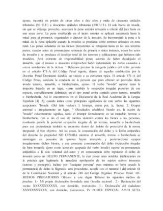 ajenas, incurrirá en prisión de cinco años a diez años y multa de cincuenta unidades
tributarias (50 U.T.) a doscientas unidades tributarias (200 U.T.). El solo hecho de invadir,
sin que se obtenga provecho, acarreará la pena anterior rebajada a criterio del juez hasta en
una sexta parte. La pena establecida en el inciso anterior se aplicará aumentada hasta la
mitad para el promotor, organizador o director de la invasión. Se incrementará la pena a la
mitad de la pena aplicable cuando la invasión se produzca sobre terrenos ubicados en zona
rural. Las penas señaladas en los incisos precedentes se rebajarán hasta en las dos terceras
partes, cuando antes de pronunciarse sentencia de primera o única instancia, cesen los actos
de invasión y se produzca el desalojo total de los terrenos y edificaciones que hubieren sido
invadidos. Será eximente de responsabilidad penal, además de haber desalojado el
inmueble, que el invasor o invasores comprueben haber indemnizado los daños causados a
entera satisfacción de la víctima. ¨ Debemos precisar la categoría jurídica del delito previsto
en el artículo 471-A del Código Penal vigente, dentro de aquellas establecidas por la
Doctrina Penal Dominante dándole un vistazo a su estructura típica. El artículo 471-A del
Código Penal, sanciona la conducta de la persona que para obtener un provecho ilícito
invada terreno, inmueble, o bienhechurías, ajenas. El verbo "invadir" supone tanto la
irrupción forzada en un lugar, como también la ocupación irregular posterior de ese
espacio, específicamente delimitado en el tipo penal arriba copiado como terreno, inmueble
o bienhechuría. Así lo encontramos en el Diccionario de la Real Academia de la Lengua
Española [4] [5], cuando indica como principales significados de este verbo, las siguientes
acepciones: "Invadir. (Del latin vadere). l. Irrumpir, entrar por, la, fuerza. 2. Ocupar
anormal o irregularmente un lugar. " (Resaltados añadidos) Siendo así, la acción de
"invadir" evidentemente significa, tanto el irrumpir forzadamente en un inmueble, terreno o
bienhechuría, con o sin el uso de medios violentos contra los bienes o las personas,
resultando punible la posterior ocupación irregular de un terreno, inmueble o bienhechuría
pues esa circunstancia también se encuentra dentro del ámbito de protección de la norma
integrando el tipo objetivo. Así las cosas, la consumación del delito y la lesión antijurídica
del derecho de propiedad NO CESARA mientras el inmueble, terreno o bienhechuría se
mantengan en posesión de quienes hayan irrumpido y posteriormente ocupen
irregularmente dichos bienes, y esa constante consumación del delito (ocupación irregular
de bien inmueble ajeno como acepción aceptada del verbo invadir) supone su permanencia
antijurídica a la sola voluntad del autor y en consecuencia debe reputarse el delito de
invasión como un DELITO PERMANENTE, lo cual posee unas notables implicaciones en
la práctica que legitimaría la inmediata aprehensión de los sujetos activos invasores
(autores y partícipes), incluso por "cualquier persona" pues mientras no haya cesado la
permanencia de delito la flagrancia será procedente, acorde con el numeral 1 del artículo 44
de la Constitución Nacional y el artículo 248 del Código Orgánico Procesal Penal. -III-
MEDIOS PROBATORIOS Ofrezco a este digno Tribunal los siguientes medios de
pruebas: 1.- Mi propia declaración formulada ante Guardia nacional . 2.- Declaración del
vecino XXXXXXXXXXX, con domicilio, xxxxxxxxxx. 3.- Declaración del ciudadano
XXXXXXXXXXX, con domicilio, xxxxxxxxxx. IV PODER ESPECIAL APUD ACTA
 