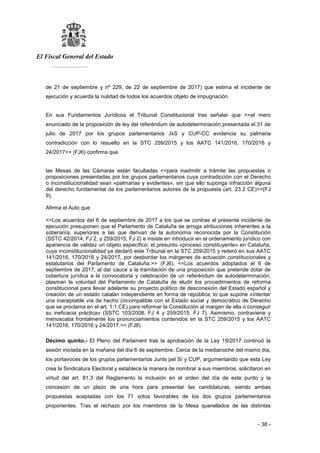 El Fiscal General del Estado
___________
- 38 -
de 21 de septiembre y nº 229, de 22 de septiembre de 2017) que estima el incidente de
ejecución y acuerda la nulidad de todos los acuerdos objeto de impugnación.
En sus Fundamentos Jurídicos el Tribunal Constitucional tras señalar que <<el mero
enunciado de la proposición de ley del referéndum de autodeterminación presentada el 31 de
julio de 2017 por los grupos parlamentarios JxS y CUP-CC evidencia su palmaria
contradicción con lo resuelto en la STC 259/2015 y los AATC 141/2016, 170/2016 y
24/2017>> (FJ6) confirma que
las Mesas de las Cámaras están facultadas <<para inadmitir a trámite las propuestas o
proposiciones presentadas por los grupos parlamentarios cuya contradicción con el Derecho
o inconstitucionalidad sean «palmarias y evidentes», sin que ello suponga infracción alguna
del derecho fundamental de los parlamentarios autores de la propuesta (art. 23.2 CE)>>(FJ
9).
Afirma el Auto que
<<Los acuerdos del 6 de septiembre de 2017 a los que se contrae el presente incidente de
ejecución presuponen que el Parlamento de Cataluña se arroga atribuciones inherentes a la
soberanía, superiores a las que derivan de la autonomía reconocida por la Constitución
(SSTC 42/2014, FJ 2, y 259/2015, FJ 2) e insiste en introducir en el ordenamiento jurídico con
apariencia de validez un objeto específico: el presunto «proceso constituyente» en Cataluña,
cuya inconstitucionalidad ya declaró este Tribunal en la STC 259/2015 y reiteró en sus AATC
141/2016, 170/2016 y 24/2017, por desbordar los márgenes de actuación constitucionales y
estatutarios del Parlamento de Cataluña.>> (FJ6). <<Los acuerdos adoptados el 6 de
septiembre de 2017, al dar cauce a la tramitación de una proposición que pretende dotar de
cobertura jurídica a la convocatoria y celebración de un referéndum de autodeterminación,
plasman la voluntad del Parlamento de Cataluña de eludir los procedimientos de reforma
constitucional para llevar adelante su proyecto político de desconexión del Estado español y
creación de un estado catalán independiente en forma de república, lo que supone «intentar
una inaceptable vía de hecho (incompatible con el Estado social y democrático de Derecho
que se proclama en el art. 1.1 CE) para reformar la Constitución al margen de ella o conseguir
su ineficacia práctica» (SSTC 103/2008, FJ 4 y 259/2015, FJ 7). Asimismo, contraviene y
menoscaba frontalmente los pronunciamientos contenidos en la STC 259/2015 y los AATC
141/2016, 170/2016 y 24/2017.>> (FJ8)
Décimo quinto.- El Pleno del Parlament tras la aprobación de la Ley 19/2017 continuó la
sesión iniciada en la mañana del día 6 de septiembre. Cerca de la medianoche del mismo día,
los portavoces de los grupos parlamentarios Junts pel Sí y CUP, argumentando que esta Ley
crea la Sindicatura Electoral y establece la manera de nombrar a sus miembros, solicitaron en
virtud del art. 81.3 del Reglamento la inclusión en el orden del día de este punto y la
concesión de un plazo de una hora para presentar las candidaturas, siendo ambas
propuestas aceptadas con los 71 votos favorables de los dos grupos parlamentarios
proponentes. Tras el rechazo por los miembros de la Mesa querellados de las distintas
 