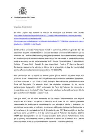 El Fiscal General del Estado
___________
- 40 -
organizar el referéndum.
En dicha página web apareció la relación de municipios que firmaron este Decreto
(http://www.municipisindependencia.cat/2017/09/el-60-dels-ajuntaments-catalans-ja-donen-
suport-al-referendum-de-l1-doctubre/ y
http://www.municipisindependencia.cat/wpcontent/uploads/2017/09/Llistat_ajuntaments_decre
t6setembre_1009AMI.13.45-10.pdf).
Continuando la sesión del Pleno iniciado el día 6 de septiembre, en la madrugada del día 7 de
septiembre de 2017, persistiendo en su conducta de radical oposición a la Constitución y a los
mandatos del Tribunal Constitucional y desoyendo igualmente las advertencias realizadas por
el Letrado mayor y el Secretario General en su escrito del día anterior, la Mesa del Parlament
volvió a reunirse y con los votos favorables de Dª. Carme Forcadell i Lluís, D. Lluis Guinó i
Subirós, Dª Anna Simó i Castelló, D. Joan Josep Nuet i Pujals y Dª Ramona Barrufet i
Santacana, resolvieron la admisión a trámite de la proposición de Ley de transitoriedad
jurídica y fundacional de la república (expediente 202-00066/11).
Esta proposición de Ley siguió los mismos pasos que la anterior: en primer lugar, fue
publicada el día 7 de septiembre de 2017 por orden de los miembros de la Mesa querellados,
Dª Carme Forcadell, D. Lluís Guinó, Dª Anna Simó y Dª Ramona Barrufet, prescindiendo de la
firma del Secretario. En segundo lugar, las diputadas portavoces de los grupos
parlamentarios Junts pel Sí y CUP, en la sesión del Pleno del Parlament del mismo día, e
invocando de nuevo el artículo 81.3 del Reglamento, solicitaron la alteración del orden del día
para su inclusión en el debate y votación final.
Del igual modo, con los votos favorables de los partidos independentistas con mayoría
absoluta en la Cámara, se aprobó su inclusión en el orden del día, fueron igualmente
desestimadas las solicitudes de reconsideración a su admisión a trámite y, finalmente, sin
admisión de enmiendas a la totalidad y sin dictamen del Consejo de Garantías Estatutarias, a
primera hora de la madrugada del día 8 de septiembre de 2017 la proposición de Ley fue
aprobada como Ley 20/2017, de 8 de septiembre, por el Parlament de Cataluña (DOGC
7451A, de 8 de septiembre) con los 72 votos favorables de los Grupos Parlamentarios Junts
pel Sí y CUP y del diputado no adscrito, y diez votos en contra, con la ausencia de la Cámara
de los diputados de los grupos parlamentarios Socialista, Ciudadanos y Popular.
 