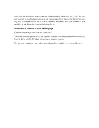 Proponte experimentar nuevamente toda esa dosis de confianza junta, incluso
expresando el resultado que deseas de manera positiva (la confianza también es
un juicio o interpretación de lo que sucederá). Refuerza esto con la música que
también te facilite a ti mismo sentirte confiado.
Generando la realidad a partir del lenguaje
¿Quieres crear algo solo con tus palabras?
Cuéntale a un amigo acerca de alguien a quien admires (y que él no conozca).
A partir de tu relato, él habrá conocido a alguien nuevo!
Esto sucede cada vez que opinamos, así que ten cuidado con tus opiniones...
 