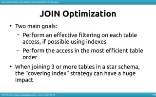 © 2018 Jaime Crespo. http://jynus.com. License: CC-BY-SA-4.0
Query Optimization with MySQL 8.0 and MariaDB 10.3: The Basics
138
JOIN Optimization
●
Two main goals:
– Perform an effective filtering on each table
access, if possible using indexes
– Perform the access in the most efficient table
order
●
When joining 3 or more tables in a star schema,
the "covering index" strategy can have a huge
impact
 