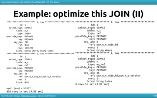 © 2018 Jaime Crespo. http://jynus.com. License: CC-BY-SA-4.0
Query Optimization with MySQL 8.0 and MariaDB 10.3: The Basics
140
Example: optimize this JOIN (II)
************************ 1. row ************************
id: 1
select_type: SIMPLE
table: w_t
type: index
possible_keys: PRIMARY
key: PRIMARY
key_len: 783
ref: NULL
rows: 1335702
Extra: Using where; Using index
************************ 2. row ************************
id: 1
select_type: SIMPLE
table: w_n
type: ref
possible_keys: PRIMARY
key: PRIMARY
key_len: 16
ref: osm.w_t.way_id,osm.w_t.version
rows: 3
Extra: NULL
mysql (osm) > SELECT …
858 rows in set (9.00 sec)
************************ 3. row ************************
id: 1
select_type: SIMPLE
table: n_t
type: ref
possible_keys: PRIMARY
key: PRIMARY
key_len: 8
ref: osm.w_n.node_id
rows: 1
Extra: Using where
************************ 4. row ************************
id: 1
select_type: SIMPLE
table: n
type: eq_ref
possible_keys: PRIMARY
key: PRIMARY
key_len: 16
ref: osm.w_n.node_id,osm.n_t.version
rows: 1
Extra: Using index
4 rows in set (0.01 sec)
 