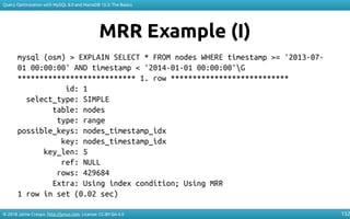 © 2018 Jaime Crespo. http://jynus.com. License: CC-BY-SA-4.0
Query Optimization with MySQL 8.0 and MariaDB 10.3: The Basics
152
MRR Example (I)
mysql (osm) > EXPLAIN SELECT * FROM nodes WHERE timestamp >= '2013-07-
01 00:00:00' AND timestamp < '2014-01-01 00:00:00'G
*************************** 1. row ***************************
id: 1
select_type: SIMPLE
table: nodes
type: range
possible_keys: nodes_timestamp_idx
key: nodes_timestamp_idx
key_len: 5
ref: NULL
rows: 429684
Extra: Using index condition; Using MRR
1 row in set (0.02 sec)
 