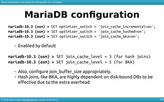 © 2018 Jaime Crespo. http://jynus.com. License: CC-BY-SA-4.0
Query Optimization with MySQL 8.0 and MariaDB 10.3: The Basics
157
MariaDB configuration
mariadb-10.3 (osm) > SET optimizer_switch = 'join_cache_incremental=on';
mariadb-10.3 (osm) > SET optimizer_switch = 'join_cache_hashed=on';
mariadb-10.3 (osm) > SET optimizer_switch = 'join_cache_bka=on';
- Enabled by default
mariadb-10.3 (osm) > SET join_cache_level = 3 (for hash joins)
mariadb-10.3 (osm) > SET join_cache_level = 5 (for BKA)
- Also, configure join_buffer_size appropriately.
- Hash joins, like BKA, are highly dependent on disk-bound DBs to be
effective due to the extra overhead
 