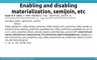 © 2018 Jaime Crespo. http://jynus.com. License: CC-BY-SA-4.0
Query Optimization with MySQL 8.0 and MariaDB 10.3: The Basics
169
Enabling and disabling
materialization, semijoin, etc
mysql-8.0 (osm) > SHOW VARIABLES like 'optimizer_switch'G
*************************** 1. row ***************************
Variable_name: optimizer_switch
Value:
index_merge=on,index_merge_union=on,index_merge_sort_union=on,index_merge_in
tersection=on,engine_condition_pushdown=on,index_condition_pushdown=on,mrr=o
n,mrr_cost_based=on,block_nested_loop=on,batched_key_access=off,materializat
ion=on,semijoin=on,loosescan=on,firstmatch=on,duplicateweedout=on,subquery_m
aterialization_cost_based=on,use_index_extensions=on,condition_fanout_filter
=on,derived_merge=on
1 row in set (0.00 sec)
 