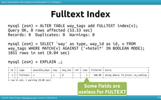 © 2018 Jaime Crespo. http://jynus.com. License: CC-BY-SA-4.0
Query Optimization with MySQL 8.0 and MariaDB 10.3: The Basics
173
Fulltext Index
mysql (osm) > ALTER TABLE way_tags add FULLTEXT index(v);
Query OK, 0 rows affected (53.53 sec)
Records: 0 Duplicates: 0 Warnings: 0
mysql (osm) > SELECT 'way' as type, way_id as id, v FROM
way_tags WHERE MATCH(v) AGAINST ('+hotel*' IN BOOLEAN MODE);
1851 rows in set (0.04 sec)
mysql (osm) > EXPLAIN …;
+----+.+----------+---------------+------+---------+-----+------+----------+-----------------------------------+
| id |.| type | possible_keys | key | key_len | ref | rows | filtered | Extra |
+----+.+----------+---------------+------+---------+-----+------+----------+-----------------------------------+
| 1 |.| fulltext | v | v | 0 | | 1 | 100.00 | Using where; Ft_hints: no_ranking |
+----+.+----------+---------------+------+---------+-----+------+----------+-----------------------------------+
1 row in set, 1 warning (0.00 sec)
Some fields are
useless for FULTEXT
Some fields are
useless for FULTEXT
 