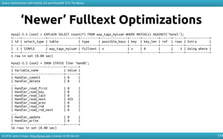 © 2018 Jaime Crespo. http://jynus.com. License: CC-BY-SA-4.0
Query Optimization with MySQL 8.0 and MariaDB 10.3: The Basics
174
‘Newer’ Fulltext Optimizations
mysql-5.5 (osm) > EXPLAIN SELECT count(*) FROM way_tags_myisam WHERE MATCH(v) AGAINST('hotel');
+----+-------------+-----------------+----------+---------------+------+---------+------+------+-------------+
| id | select_type | table | type | possible_keys | key | key_len | ref | rows | Extra |
+----+-------------+-----------------+----------+---------------+------+---------+------+------+-------------+
| 1 | SIMPLE | way_tags_myisam | fulltext | v | v | 0 | | 1 | Using where |
+----+-------------+-----------------+----------+---------------+------+---------+------+------+-------------+
1 row in set (0.00 sec)
mysql-5.5 (osm) > SHOW STATUS like 'Hand%';
+----------------------------+-------+
| Variable_name | Value |
+----------------------------+-------+
| Handler_commit | 0 |
| Handler_delete | 0 |
...
| Handler_read_first | 0 |
| Handler_read_key | 0 |
| Handler_read_last | 0 |
| Handler_read_next | 425 |
| Handler_read_prev | 0 |
| Handler_read_rnd | 0 |
| Handler_read_rnd_next | 0 |
...
| Handler_update | 0 |
| Handler_write | 0 |
+----------------------------+-------+
16 rows in set (0.00 sec)
 