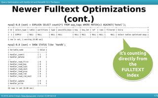 © 2018 Jaime Crespo. http://jynus.com. License: CC-BY-SA-4.0
Query Optimization with MySQL 8.0 and MariaDB 10.3: The Basics
175
Newer Fulltext Optimizations
(cont.)mysql-8.0 (osm) > EXPLAIN SELECT count(*) FROM way_tags WHERE MATCH(v) AGAINST('hotel');
+----+-------------+-------+------------+------+---------------+------+---------+------+------+----------+------------------------------+
| id | select_type | table | partitions | type | possible_keys | key | key_len | ref | rows | filtered | Extra |
+----+-------------+-------+------------+------+---------------+------+---------+------+------+----------+------------------------------+
| 1 | SIMPLE | NULL | NULL | NULL | NULL | NULL | NULL | NULL | NULL | NULL | Select tables optimized away |
+----+-------------+-------+------------+------+---------------+------+---------+------+------+----------+------------------------------+
1 row in set, 1 warning (0.00 sec)
mysql-8.0 (osm) > SHOW STATUS like 'Hand%';
+----------------------------+-------+
| Variable_name | Value |
+----------------------------+-------+
| Handler_commit | 1 |
| Handler_delete | 0 |
...
| Handler_read_first | 0 |
| Handler_read_key | 0 |
| Handler_read_last | 0 |
| Handler_read_next | 0 |
| Handler_read_prev | 0 |
| Handler_read_rnd | 0 |
| Handler_read_rnd_next | 0 |
...
| Handler_update | 0 |
| Handler_write | 0 |
+----------------------------+-------+
18 rows in set (0.00 sec)
It’s counting
directly from
the
FULLTEXT
index
It’s counting
directly from
the
FULLTEXT
index
 