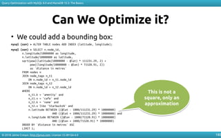 © 2018 Jaime Crespo. http://jynus.com. License: CC-BY-SA-4.0
Query Optimization with MySQL 8.0 and MariaDB 10.3: The Basics
180
Can We Optimize it?
• We could add a bounding box:
mysql (osm) > ALTER TABLE nodes ADD INDEX (latitude, longitude);
mysql (osm) > SELECT n.node_id,
n.longitude/10000000 as longitude,
n.latitude/10000000 as latitude,
sqrt(pow((latitude/10000000 - @lat) * 111231.29, 2) +
pow((longitude/10000000 - @lon) * 71520.91, 2))
as `distance in metres`
FROM nodes n
JOIN node_tags n_t1
ON n.node_id = n_t1.node_id
JOIN node_tags n_t2
ON n.node_id = n_t2.node_id
WHERE
n_t1.k = 'amenity' and
n_t1.v = 'cafe' and
n_t2.k = 'name' and
n_t2.v like 'Starbucks%' and
n.latitude BETWEEN ((@lat - 1000/111231.29) * 10000000)
AND ((@lat + 1000/111231.29) * 10000000) and
n.longitude BETWEEN ((@lon - 1000/71520.91) * 10000000)
AND ((@lon + 1000/71520.91) * 10000000)
ORDER BY `distance in metres` ASC
LIMIT 1;
This is not a
square, only an
approximation
This is not a
square, only an
approximation
 