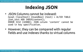 © 2018 Jaime Crespo. http://jynus.com. License: CC-BY-SA-4.0
Query Optimization with MySQL 8.0 and MariaDB 10.3: The Basics
194
Indexing JSON
●
JSON Columns cannot be indexed:
mysql [localhost] {msandbox} (test) > ALTER TABLE
json_test ADD INDEX(content);
ERROR 3152 (42000): JSON column 'content' cannot be
used in key specification.
●
However, they can be compared with regular
fields and use indexes thanks to virtual columns
 
