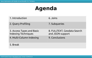 © 2018 Jaime Crespo. http://jynus.com. License: CC-BY-SA-4.0
Query Optimization with MySQL 8.0 and MariaDB 10.3: The Basics
2
Agenda
1. Introduction 6. Joins
2. Query Profiling 7. Subqueries
3. Access Types and Basic
Indexing Techniques
8. FULLTEXT, Geodata Search
and JSON support
4. Multi-Column Indexing 9. Conclusions
5. Break
 