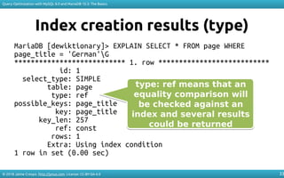 © 2018 Jaime Crespo. http://jynus.com. License: CC-BY-SA-4.0
Query Optimization with MySQL 8.0 and MariaDB 10.3: The Basics
33
Index creation results (type)
MariaDB [dewiktionary]> EXPLAIN SELECT * FROM page WHERE
page_title = 'German'G
*************************** 1. row ***************************
id: 1
select_type: SIMPLE
table: page
type: ref
possible_keys: page_title
key: page_title
key_len: 257
ref: const
rows: 1
Extra: Using index condition
1 row in set (0.00 sec)
type: ref means that an
equality comparison will
be checked against an
index and several results
could be returned
type: ref means that an
equality comparison will
be checked against an
index and several results
could be returned
 
