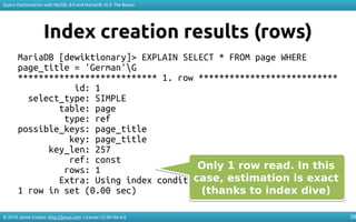 © 2018 Jaime Crespo. http://jynus.com. License: CC-BY-SA-4.0
Query Optimization with MySQL 8.0 and MariaDB 10.3: The Basics
36
Index creation results (rows)
MariaDB [dewiktionary]> EXPLAIN SELECT * FROM page WHERE
page_title = 'German'G
*************************** 1. row ***************************
id: 1
select_type: SIMPLE
table: page
type: ref
possible_keys: page_title
key: page_title
key_len: 257
ref: const
rows: 1
Extra: Using index condition
1 row in set (0.00 sec)
Only 1 row read. In this
case, estimation is exact
(thanks to index dive)
Only 1 row read. In this
case, estimation is exact
(thanks to index dive)
 