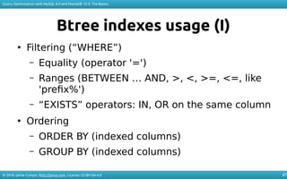 © 2018 Jaime Crespo. http://jynus.com. License: CC-BY-SA-4.0
Query Optimization with MySQL 8.0 and MariaDB 10.3: The Basics
47
Btree indexes usage (I)
●
Filtering (“WHERE”)
– Equality (operator '=')
– Ranges (BETWEEN … AND, >, <, >=, <=, like
'prefix%')
– “EXISTS” operators: IN, OR on the same column
●
Ordering
– ORDER BY (indexed columns)
– GROUP BY (indexed columns)
 