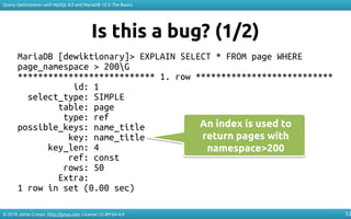 © 2018 Jaime Crespo. http://jynus.com. License: CC-BY-SA-4.0
Query Optimization with MySQL 8.0 and MariaDB 10.3: The Basics
53
Is this a bug? (1/2)
MariaDB [dewiktionary]> EXPLAIN SELECT * FROM page WHERE
page_namespace > 200G
*************************** 1. row ***************************
id: 1
select_type: SIMPLE
table: page
type: ref
possible_keys: name_title
key: name_title
key_len: 4
ref: const
rows: 50
Extra:
1 row in set (0.00 sec)
An index is used to
return pages with
namespace>200
An index is used to
return pages with
namespace>200
 