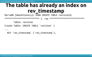 © 2018 Jaime Crespo. http://jynus.com. License: CC-BY-SA-4.0
Query Optimization with MySQL 8.0 and MariaDB 10.3: The Basics
57
The table has already an index on
rev_timestamp
MariaDB [dewiktionary]> SHOW CREATE TABLE revisionG
*************************** 1. row ***************************
Table: revision
Create Table: CREATE TABLE `revision` (
...
KEY `rev_timestamp` (`rev_timestamp`),
 
