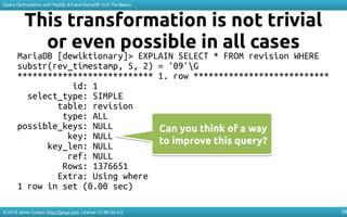 © 2018 Jaime Crespo. http://jynus.com. License: CC-BY-SA-4.0
Query Optimization with MySQL 8.0 and MariaDB 10.3: The Basics
59
This transformation is not trivial
or even possible in all cases
MariaDB [dewiktionary]> EXPLAIN SELECT * FROM revision WHERE
substr(rev_timestamp, 5, 2) = '09'G
*************************** 1. row ***************************
id: 1
select_type: SIMPLE
table: revision
type: ALL
possible_keys: NULL
key: NULL
key_len: NULL
ref: NULL
Rows: 1376651
Extra: Using where
1 row in set (0.00 sec)
Can you think of a way
to improve this query?
Can you think of a way
to improve this query?
 