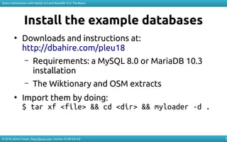 © 2018 Jaime Crespo. http://jynus.com. License: CC-BY-SA-4.0
Query Optimization with MySQL 8.0 and MariaDB 10.3: The Basics
7
Install the example databases
●
Downloads and instructions at:
http://dbahire.com/pleu18
– Requirements: a MySQL 8.0 or MariaDB 10.3
installation
– The Wiktionary and OSM extracts
●
Import them by doing:
$ tar xf <file> && cd <dir> && myloader -d .
 