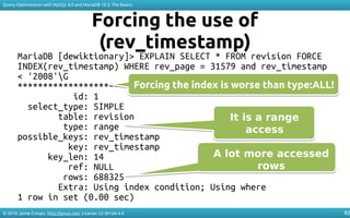 © 2018 Jaime Crespo. http://jynus.com. License: CC-BY-SA-4.0
Query Optimization with MySQL 8.0 and MariaDB 10.3: The Basics
82
Forcing the use of
(rev_timestamp)
MariaDB [dewiktionary]> EXPLAIN SELECT * FROM revision FORCE
INDEX(rev_timestamp) WHERE rev_page = 31579 and rev_timestamp
< '2008'G
*************************** 1. row ***************************
id: 1
select_type: SIMPLE
table: revision
type: range
possible_keys: rev_timestamp
key: rev_timestamp
key_len: 14
ref: NULL
rows: 688325
Extra: Using index condition; Using where
1 row in set (0.00 sec)
It is a range
access
It is a range
access
A lot more accessed
rows
A lot more accessed
rows
Forcing the index is worse than type:ALL!Forcing the index is worse than type:ALL!
 